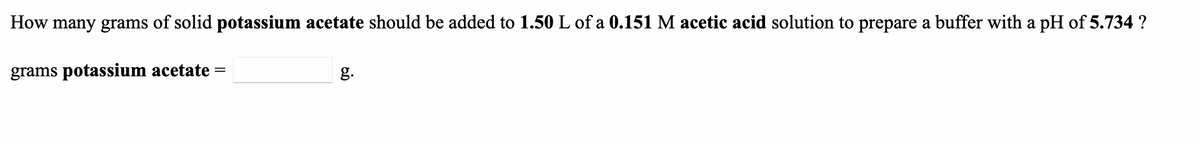 How many grams of solid potassium acetate should be added to 1.50 L of a 0.151 M acetic acid solution to prepare a buffer with a pH of 5.734 ?
grams potassium acetate =
g.
