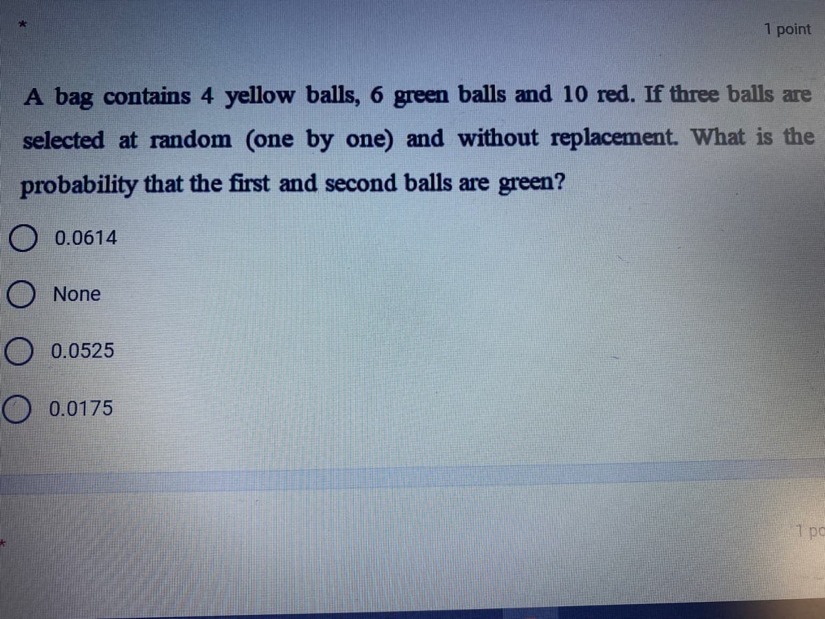 1 point
A bag contains 4 yellow balls, 6 green balls and 10 red. If three balls are
selected at random (one by one) and without replacement. What is the
probability that the first and second balls are green?
O 0.0614
O None
O 0.0525
O 0.0175
1 pc
