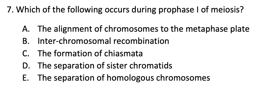 7. Which of the following occurs during prophase I of meiosis?
A. The alignment of chromosomes to the metaphase plate
Inter-chromosomal recombination
B.
C. The formation of chiasmata
D. The separation of sister chromatids
E. The separation of homologous chromosomes