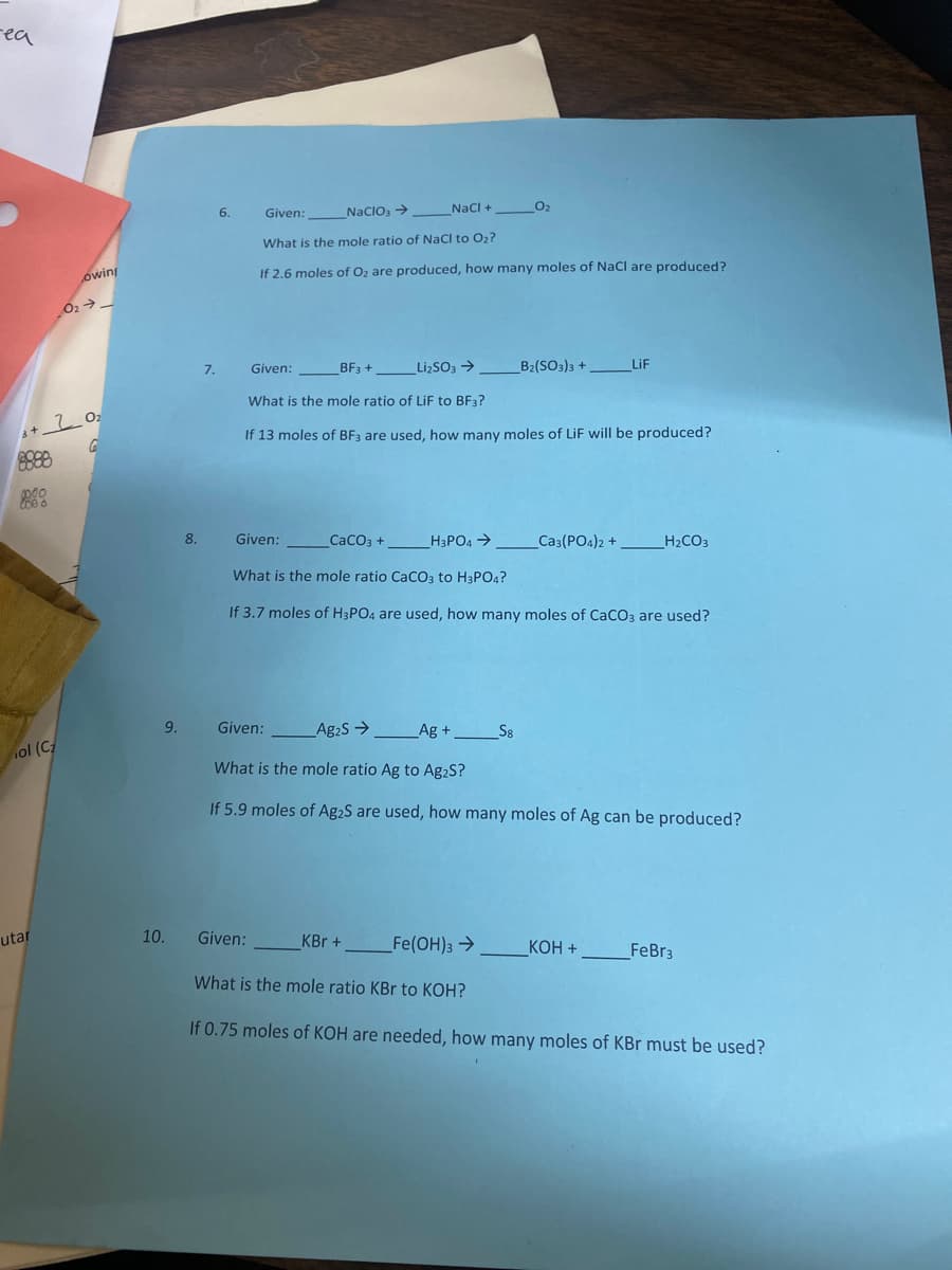 -ea
8888
000
000
+20₂
G
ol (C₂
owing
utar
0₂ →→
9.
10.
NaCl +
0₂
Given:
NaClO3 →
What is the mole ratio of NaCl to O₂?
If 2.6 moles of O₂ are produced, how many moles of NaCl are produced?
Given:
BF3+
Li₂SO3 →
Li₂SO3 →________ _B₂(SO3)3 + _LiF
What is the mole ratio of LiF to BF3?
If 13 moles of BF3 are used, how many moles of LiF will be produced?
Given:
CaCO3 +
_H3PO4 →
_CA3(PO4)2 + _H₂CO3
What is the mole ratio CaCO3 to H3PO4?
If 3.7 moles of H3PO4 are used, how many moles of CaCO3 are used?
Given:
Ag₂S →
_Ag +_________S8
What is the mole ratio Ag to Ag₂S?
If 5.9 moles of Ag₂S are used, how many moles of Ag can be produced?
Given:
KBr + _Fe(OH)3 →KOH +_ FeBr3
What is the mole ratio KBr to KOH?
If 0.75 moles of KOH are needed, how many moles of KBr must be used?
8.
7.
6.