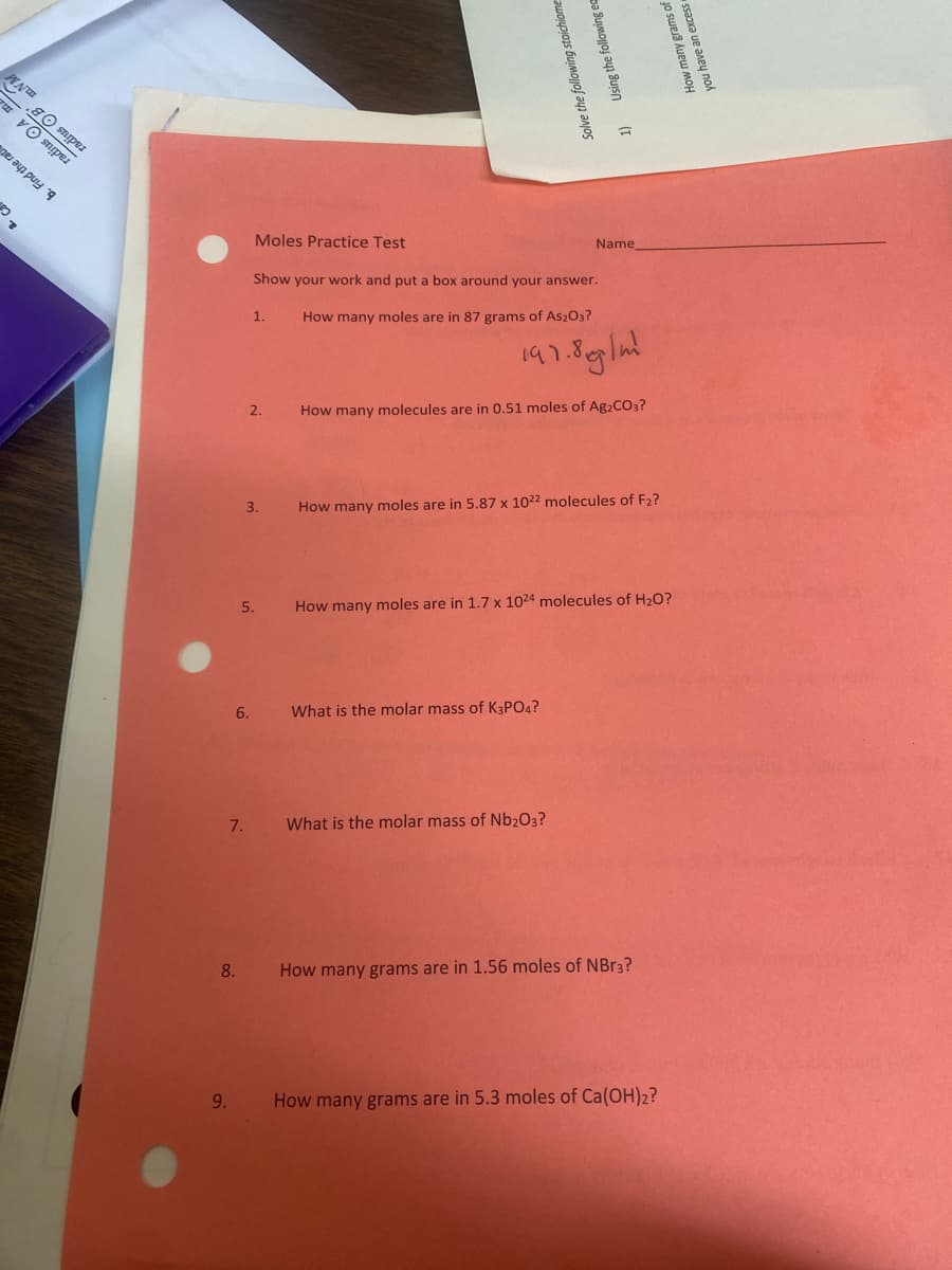 Www
80 sniper
per
a pa
7
9.
8.
7.
Moles Practice Test
Show your work and put a box around your answer.
1.
How many moles are in 87 grams of As2O3?
197.8 g/m²
2.
How many molecules are in 0.51 moles of Ag2CO3?
How many moles are in 5.87 x 1022 molecules of F₂?
How many moles are in 1.7 x 1024 molecules of H₂O?
What is the molar mass of K3PO4?
What is the molar mass of Nb2O3?
How many grams are in 1.56 moles of NBr3?
How many grams are in 5.3 moles of Ca(OH)2?
3.
5.
6.
Solve the following stoichiome
1) Using the following ea
How many grams of
an excess
you have an exc
Name