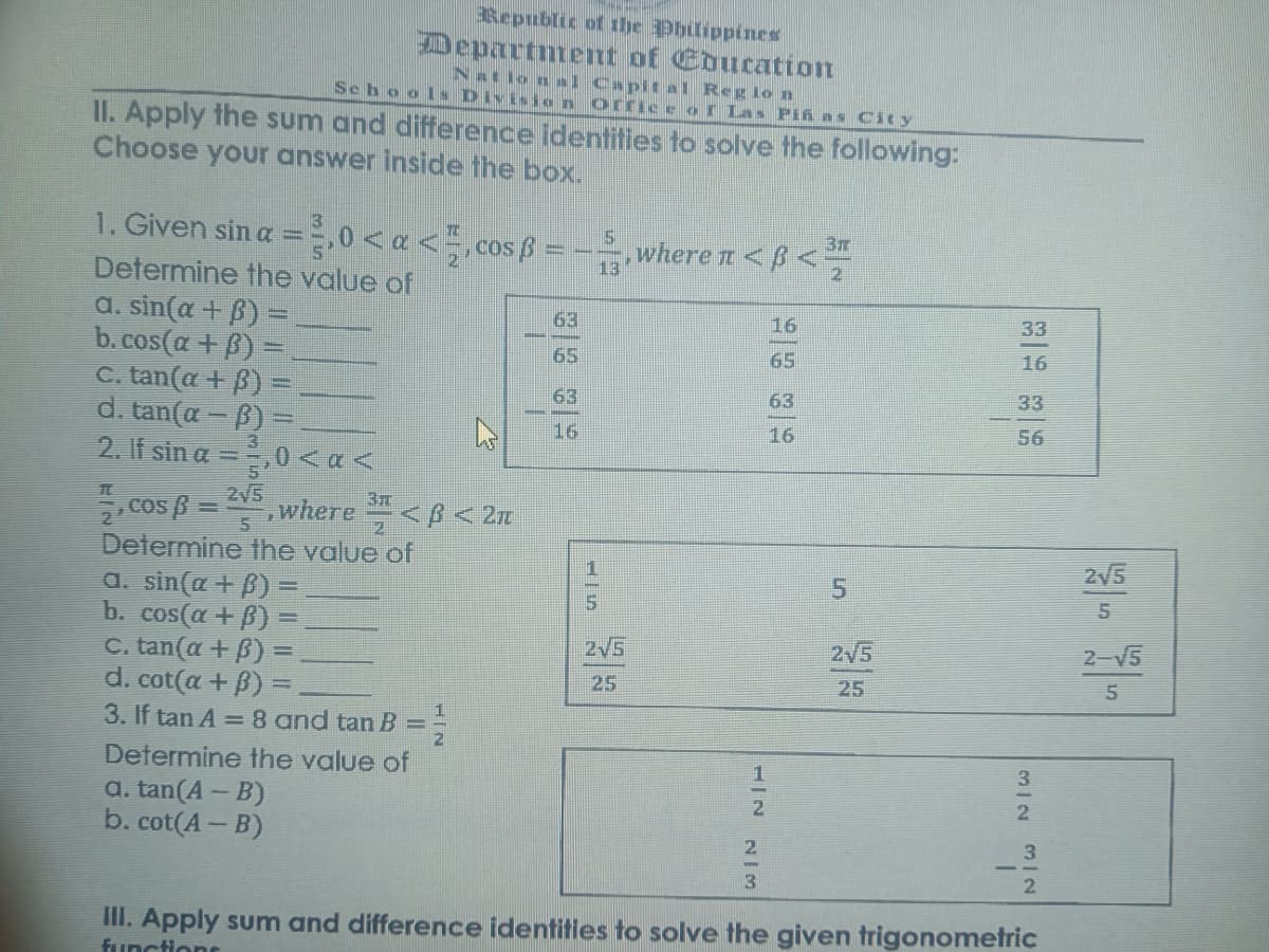 Republic of the Phlippines
Departntent of Education
National Capit al Reg lo n
Sehools Division orriceof Las PIÁ As City
II. Apply the sum and difference identities to solve the following:
Choose your answer inside the box.
1. Given sin a =,0 < a < ,cos ß =
37
where n <B<
13
Determine the value of
a. sin(α + β)
b. cos(a + B)
C. tan(a + B)
d. tan(a – B)
2. If sin a =,0 <a<
2.
63
16
33
65
65
16
63
63
33
16
16
56
2V5
. cos ß =
where <B < 2n
5
Determine the value of
2/5
a. sin(a + B) =
5.
b. cos(a + B)
2V5
2V5
2-V5
C. tan(a + B):
a. cot (α + β)-
25
25
3. If tan A =8 and tan B =
21
Determine the value of
1
3
a. tan(A – B)
b. cot(A- B)
2.
2.
3.
3
III. Apply sum and difference identities to solve the given trigonometric
functions
5.
