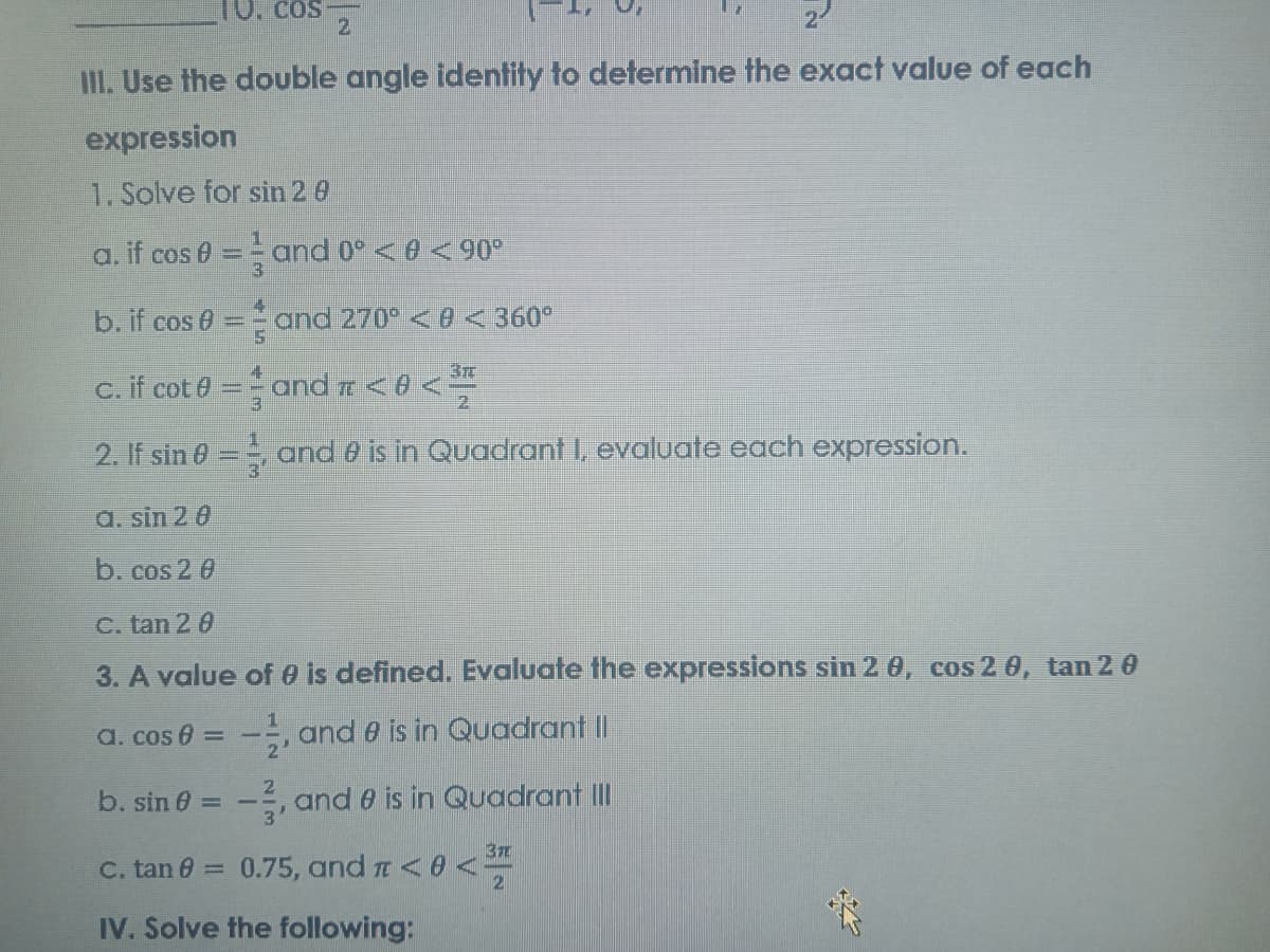 10. cos
2.
II. Use the double angle identity to determine the exact value of each
expression
1. Solve for sin 2 0
a. if cos 0
==and 0° < e < 90°
b. if cos 0 = = and 270 <0 < 360°
3r
c. if cot e = and TE < 8 < *
2. If sin 0 = oand 0 is in Quadrant I, evaluate each expression.
a. sin 2 0
b.cos 2 0
C. tan 2 0
3. A value of e is defined. Evaluate the expressions sin 2 0, cos 2 0, tan 2 0
a. cos 0 = -, and 0 is in Quadrant I|
%3D
b. sin 6 = -, and 0 is in Quadrant II
3
C. tan 0 = 0.75, and a<0<
2
IV. Solve the following:
