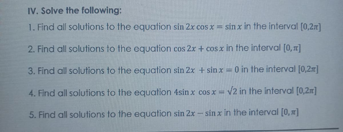 IV. Solve the following:
1. Find all solutions to the equation sin 2x cos x = sin x in the interval [0,2r]
2. Find all solutions to the equation cos 2x + cos x in the interval [0,17]
3. Find all solutions to the equation sin 2x + sin x = 0 in the interval [0,2]
4. Find all solutions to the equation 4sin x cos x = v2 in the interval [0,2n]
5. Find all solutions to the equation sin 2x - sin x in the interval [0, ]
