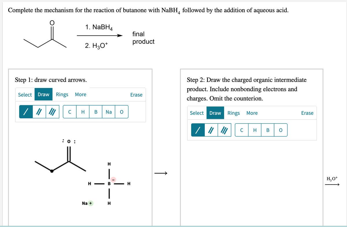 Complete the mechanism for the reaction of butanone with NaBH, followed by the addition of aqueous acid.
1. NABH4
final
product
2. H3O*
Step 2: Draw the charged organic intermediate
product. Include nonbonding electrons and
Step 1: draw curved arrows.
Select
Draw
Rings
More
Erase
charges. Omit the counterion.
HB Na o
C
Select Draw Rings
More
Erase
C
H
В
:0 :
H.
H, O*
H - B
Na +
↑
