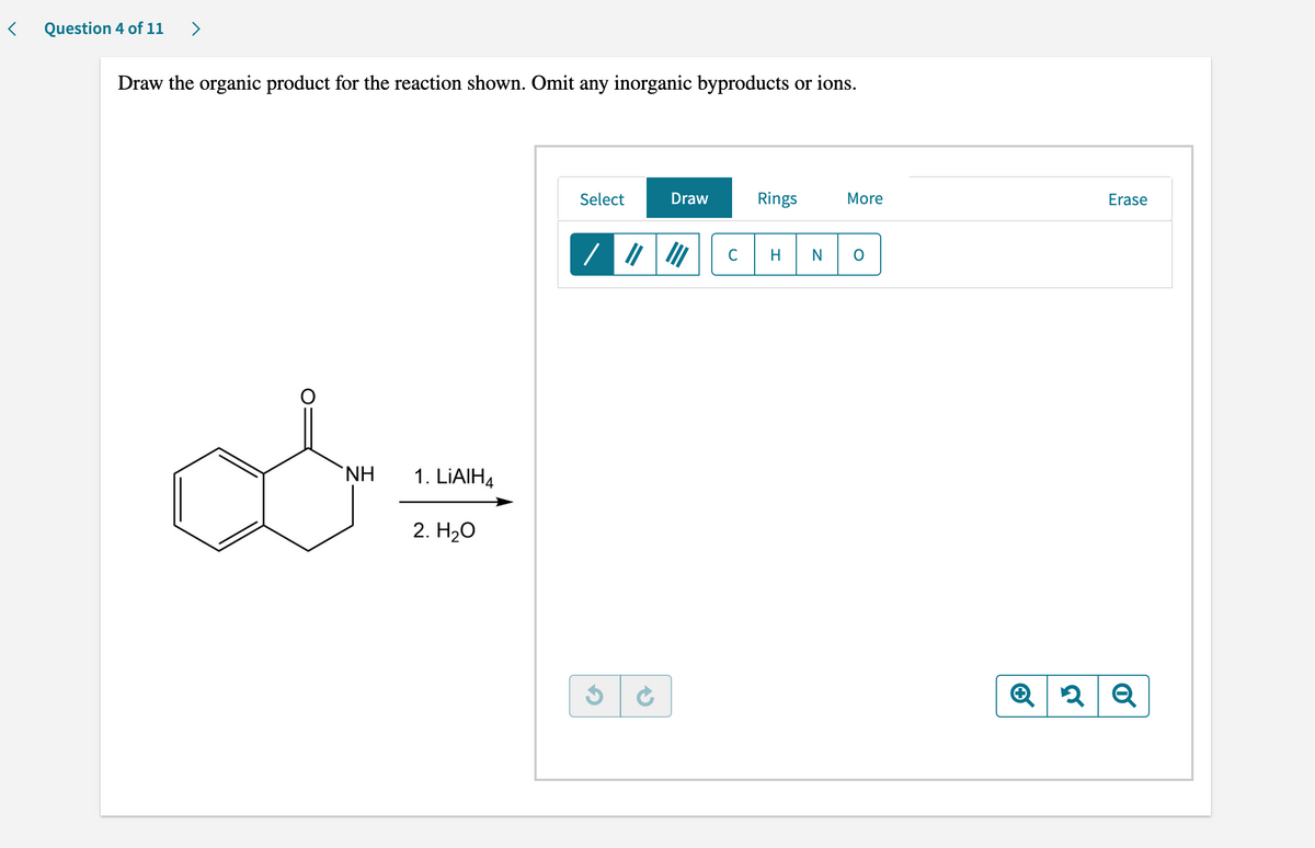 Question 4 of 11 >
Draw the organic product for the reaction shown. Omit any inorganic byproducts or ions.
Select
Draw
Rings
More
H
ΝΗ
1. LiAlH4
2. H₂O
G
✔
C
Erase
2 Q
Q 2