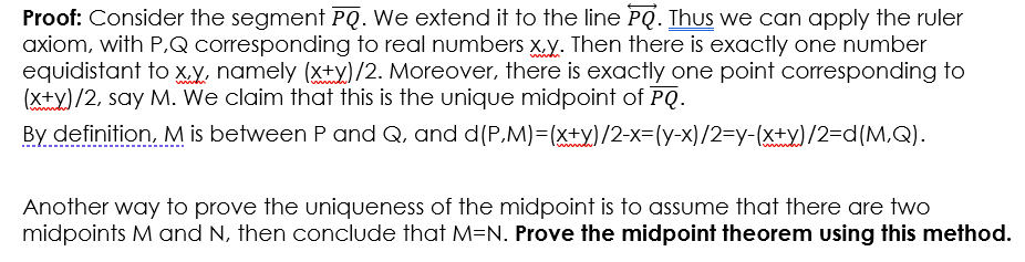 Proof: Consider the segment PQ. We extend it to the line PQ. Thus we can apply the ruler
axiom, with P,Q corresponding to real numbers x.y. Then there is exactly one number
equidistant to XV. namely (x+Y)/2. Moreover, there is exactly one point corresponding to
(X+y)/2, say M. We claim that this is the unique midpoint of PQ.
By definition, M is between P and Q, and d(P,M)=(x±y)/2-x=(y-x)/2=y-(x±y)/2=d(M,Q).
Another way to prove the uniqueness of the midpoint is to assume that there are two
midpoints M and N, then conclude that M=N. Prove the midpoint theorem using this method.
