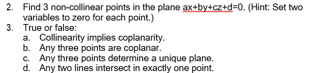 2. Find 3 non-collinear points in the plane ax+by+cz+d=0. (Hint: Set two
variables to zero for each point.)
3. True or false:
Collinearity implies coplanarity.
b. Any three points are coplanar.
c. Any three points determine a unique plane.
d. Any two lines intersect in exactly one point.
