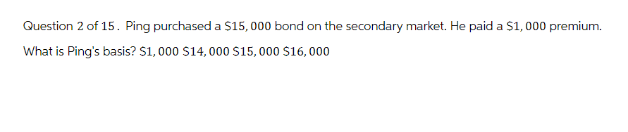 Question 2 of 15. Ping purchased a $15,000 bond on the secondary market. He paid a $1,000 premium.
What is Ping's basis? $1,000 $14,000 $15,000 $16, 000