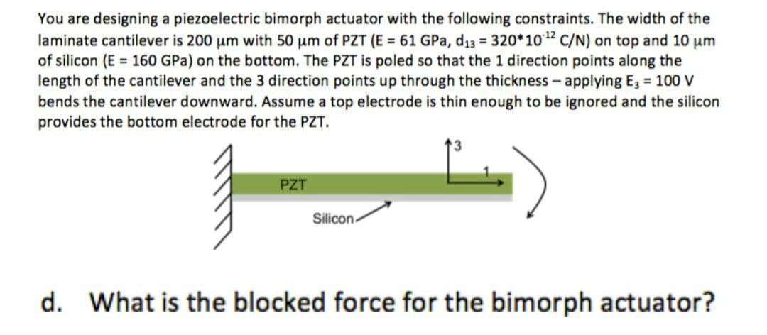 You are designing a piezoelectric bimorph actuator with the following constraints. The width of the
laminate cantilever is 200 um with 50 um of PZT (E = 61 GPa, d13 = 320*102 C/N) on top and 10 um
of silicon (E = 160 GPa) on the bottom. The PZT is poled so that the 1 direction points along the
length of the cantilever and the 3 direction points up through the thickness- applying E, 100 V
bends the cantilever downward. Assume a top electrode is thin enough to be ignored and the silicon
provides the bottom electrode for the PZT.
PZT
Silicon-
d. What is the blocked force for the bimorph actuator?
