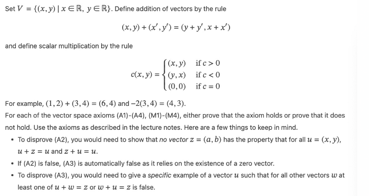 Set V = {(x, y) | xER, YER}. Define addition of vectors by the rule
(x, y) + (x, y) = (y + y',x+x')
and define scalar multiplication by the rule
(x,y)
c(x, y) = (y,x)
(0,0)
if c>0
if c < 0
if c = 0
For example, (1, 2) + (3, 4) = (6,4) and -2(3, 4) =(4,3).
For each of the vector space axioms (A1)-(A4), (M1)-(M4), either prove that the axiom holds or prove that it does
not hold. Use the axioms as described in the lecture notes. Here are a few things to keep in mind.
• To disprove (A2), you would need to show that no vector z = (a, b) has the property that for all u = (x, y),
u + z = u and z+u = u.
• If (A2) is false, (A3) is automatically false as it relies on the existence of a zero vector.
• To disprove (A3), you would need to give a specific example of a vector u such that for all other vectors wat
least one of u + w = z or w+u = z is false.