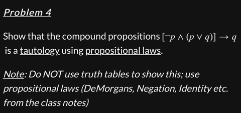 Problem 4
Show that the compound propositions [-p ^ (pv q)] → q
is a tautology using propositional laws.
Note: Do NOT use truth tables to show this; use
propositional laws (DeMorgans, Negation, Identity etc.
from the class notes)