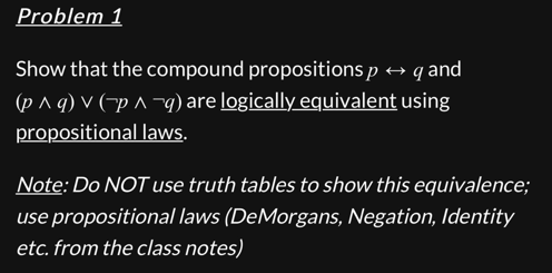 Problem 1
Show that the compound propositions p →q and
(p^q) v (p^-q) are logically equivalent using
propositional laws.
Note: Do NOT use truth tables to show this equivalence;
use propositional laws (DeMorgans, Negation, Identity
etc. from the class notes)