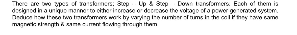 There are two types of transformers; Step - Up & Step
designed in a unique manner to either increase or decrease the voltage of a power generated system.
Deduce how these two transformers work by varying the number of turns in the coil if they have same
magnetic strength & same current flowing through them.
Down transformers. Each of them is
