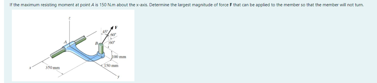 If the maximum resisting moment at point A is 150 N.m about the x-axis. Determine the largest magnitude of force F that can be applied to the member so that the member will not turn.
45°
60"
Be
60°
l100 mm
150 mm
350 mm
