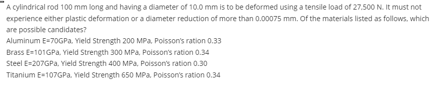 A cylindrical rod 100 mm long and having a diameter of 10.0 mm is to be deformed using a tensile load of 27,500 N. It must not
experience either plastic deformation or a diameter reduction of more than 0.00075 mm. Of the materials listed as follows, which
are possible candidates?
Aluminum E=70GPA, Yield Strength 200 MPa, Poisson's ration 0.33
Brass E=101GPA, Yield Strength 300 MPa, Poisson's ration 0.34
Steel E=207GPA, Yield Strength 400 MPa, Poisson's ration 0.30
Titanium E=107GPA, Yield Strength 650 MPa, Poisson's ration 0.34
