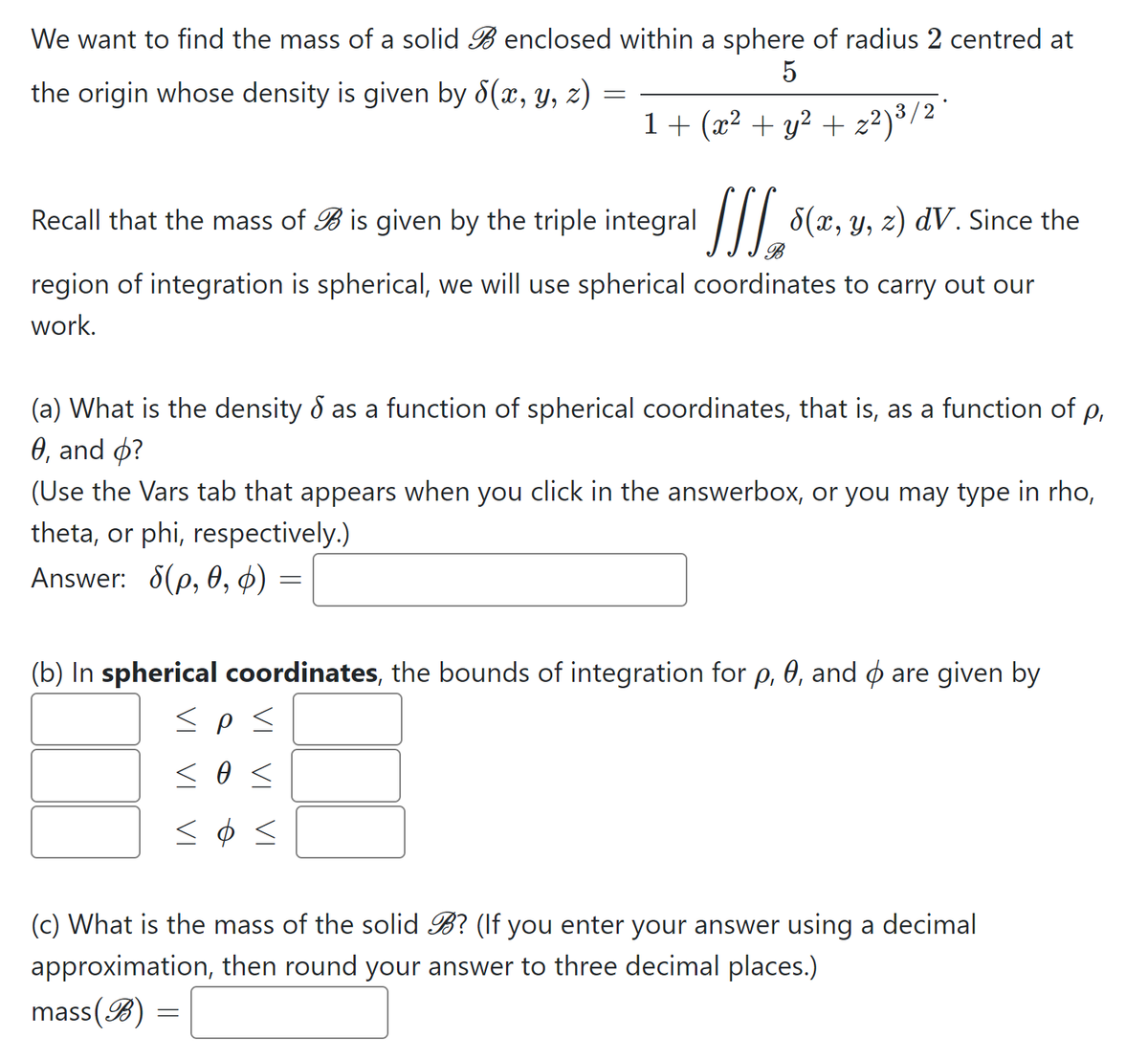 We want to find the mass of a solid B enclosed within a sphere of radius 2 centred at
5
the origin whose density is given by 8(x, y, z) =
1+ (x² + y² + z²)³/2
Recall that the mass of B is given by the triple integral /|| 8(x, y, z)
dV. Since the
region of integration is spherical, we will use spherical coordinates to carry out our
work.
(a) What is the density d as a function of spherical coordinates, that is, as a function of p,
0, and o?
(Use the Vars tab that appears when you click in the answerbox, or you may type in rho,
theta, or phi, respectively.)
Answer: 6(p, ө, ф) —
(b) In spherical coordinates, the bounds of integration for p, 0, and ø are given by
(c) What is the mass of the solid B? (If you enter your answer using a decimal
approximation, then round your answer to three decimal places.)
mass(B) =
VI
