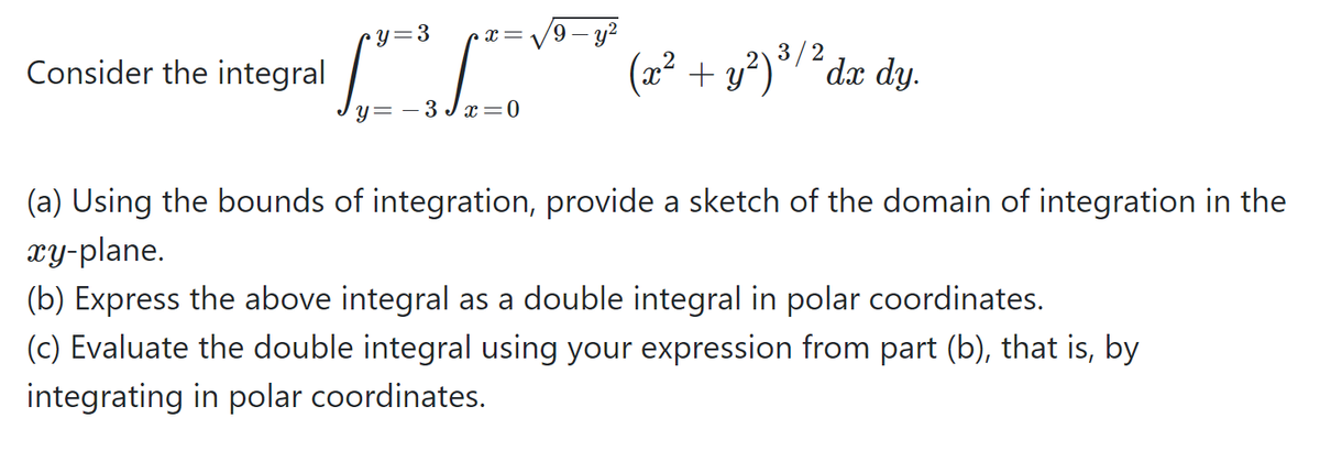 Jy= - 3 /
'9 – y?
y=3
3/2
Consider the integral
(x² + y²)°/´dx dy.
- 3 J:
(a) Using the bounds of integration, provide a sketch of the domain of integration in the
гу-plane.
(b) Express the above integral as a double integral in polar coordinates.
(c) Evaluate the double integral using your expression from part (b), that is, by
integrating in polar coordinates.
