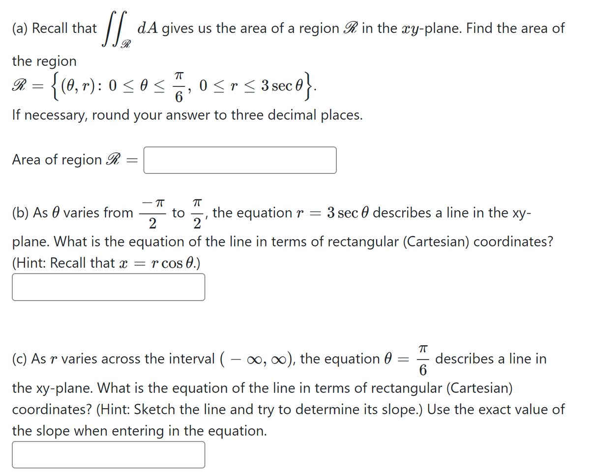 l.
(a) Recall that
dA gives us the area of a region R in the xy-plane. Find the area of
the region
R = {(0, r): 0 < 0 <
0 <r< 3 sec 0
6.
S 3seco}.
If necessary, round your answer to three decimal places.
Area of region R
(b) As 0 varies from
to
2'
2
the equation r = 3 sec 0 describes a line in the xy-
plane. What is the equation of the line in terms of rectangular (Cartesian) coordinates?
(Hint: Recall that x = r cos 0.)
(c) As r varies across the interval ( – 0, ), the equation 0
describes a line in
the xy-plane. What is the equation of the line in terms of rectangular (Cartesian)
coordinates? (Hint: Sketch the line and try to determine its slope.) Use the exact value of
the slope when entering in the equation.
