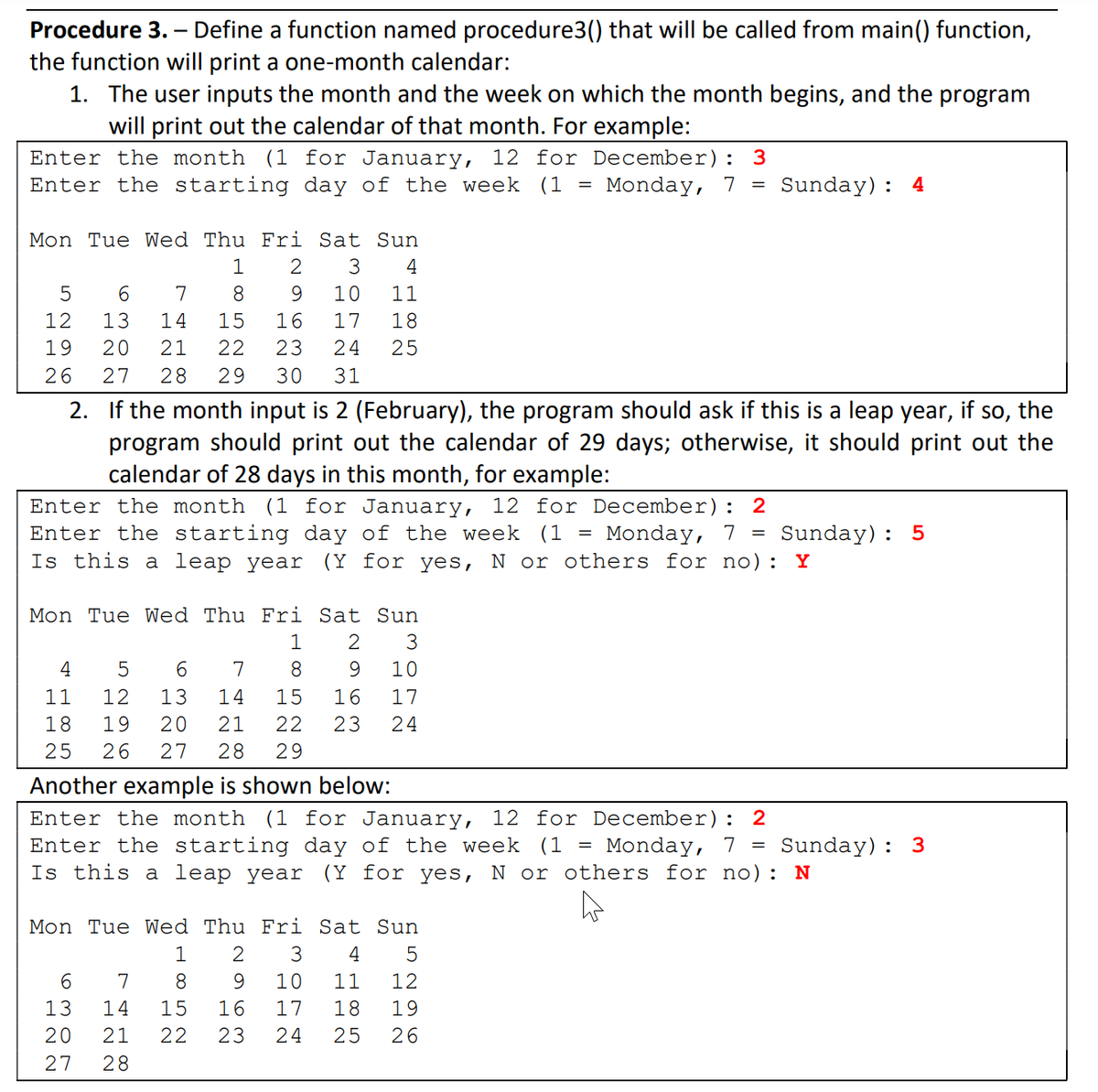 Procedure 3. – Define a function named procedure3() that will be called from main() function,
the function will print a one-month calendar:
1. The user inputs the month and the week on which the month begins, and the program
will print out the calendar of that month. For example:
12 for December): 3
Enter the month (1 for January,
Enter the starting day of the week (1
Monday, 7 = Sunday): 4
Mon Tue Wed Thu Fri Sat Sun
1
2
3
4
5
6.
7
8.
10
11
12
13
14
15
16
17
18
19
20
21
22
23
24
25
26
27
28
29
30
31
2. If the month input is 2 (February), the program should ask if this is a leap year, if so, the
program should print out the calendar of 29 days; otherwise, it should print out the
calendar of 28 days in this month, for example:
Enter the month (1 for January,
12 for December):
2
Enter the starting day of the week (1
Is this a leap year
Monday, 7 =
(Y for yes, N or others for no): Y
Sunday): 5
Mon Tue Wed Thu Fri Sat Sun
1
2
3
4
7
8
9.
10
11
12
13
14
15
16
17
18
19
21
23
24
25
26
27
28
29
Another example is shown below:
Enter the month (1 for January,
12 for December):
2
Enter the starting day of the week (1 =
Is this a leap year
Monday, 7 =
(Y for yes, N or others for no): N
Sunday): 3
Mon Tue Wed Thu Fri Sat Sun
1
3
4
6.
7
8.
9.
10
11
12
13
14
15
16
17
18
19
20
21
22
23
24
25
26
27
28
H N ON
O N
H N ON
