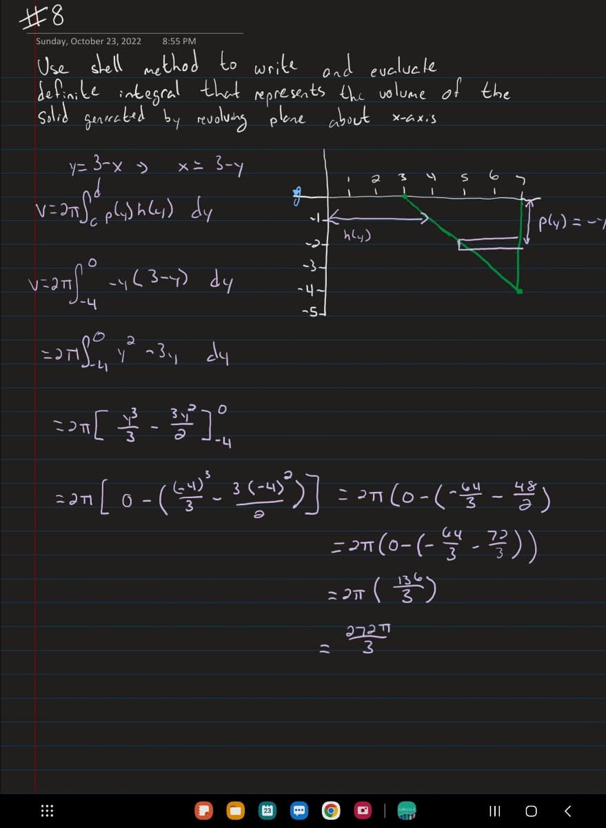 #8
Sunday, October 23, 2022 8:55 PM
Use stell method to write and evaluele
definite integral that represents the volume of the
solid generated by revolving plane about x-axis
y= 3-x -> x = 3-y
nd
V=2πSplishly) dy
V=2TS
O
dy
2
=271.0 4² +3₁, dy
41
T
-y (3-4)
[
5
3 y
O
-4
-4-
23
I
2
1
h(y)
=
3
1
I
ZOTT (136)
=
2727
3
S
1
3
48
22n [ 0 -(6-4) ²- ³ (-4)²)) = 27 (0 - (-44 - 4)
(3
6
I
S
72
= 2T (0-(-4-²/²2 ) )
p(y) = -7
||| 0 <