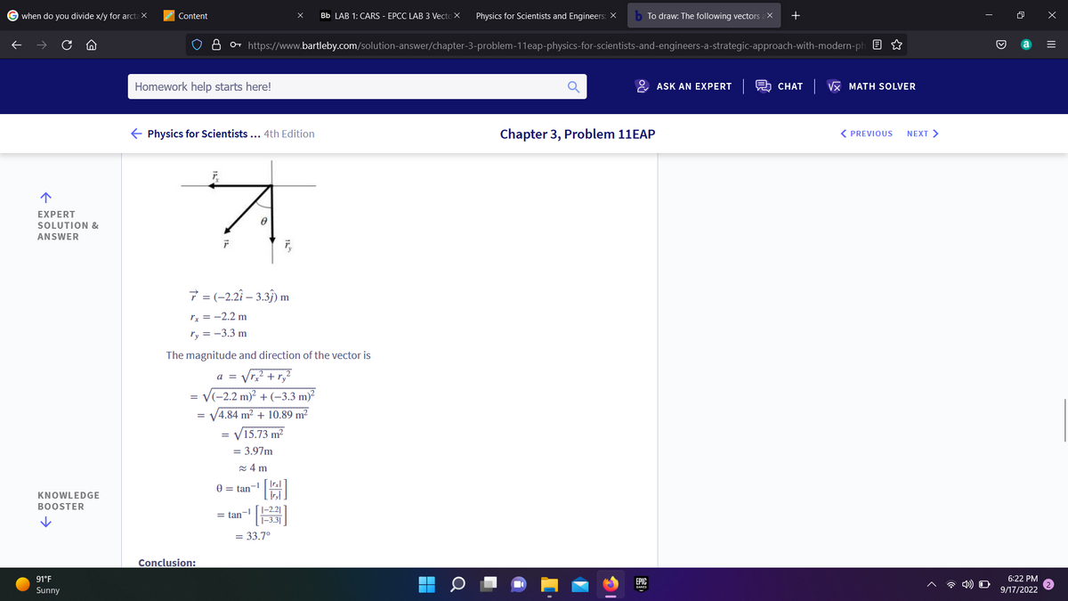 Gwhen do you divide x/y for arctax
↑
EXPERT
SOLUTION &
ANSWER
KNOWLEDGE
BOOSTER
91°F
Sunny
Content
Homework help starts here!
← Physics for Scientists ... 4th Edition
8 https://www.bartleby.com/solution-answer/chapter-3-problem-11eap-physics-for-scientists-and-engineers-a-strategic-approach-with-modern-ph
Conclusion:
F
7 = (-2.2î - 3.3ĵ) m
rx = -2.2 m
ry = -3.3 m
=
The magnitude and direction of the vector is
√r,₂² + ry
= √(-2.2 m)² + (-3.3 m)²
/4.84 m² +10.89 m²
15.73 m²
a =
=
8
= 3.97m
≈4m
0 = tan-1
= tan-1
X Bb LAB 1: CARS - EPCC LAB 3 Vecto X
[4]
G
|-2.21
1-3.3
= 33.7°
Physics for Scientists and Engineers: X b To draw: The following vectors ax +
Chapter 3, Problem 11EAP
EPIC
ASK AN EXPERT
CHAT √ MATH SOLVER
< PREVIOUS
NEXT >
6:22 PM
9/17/2022
X