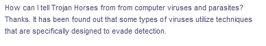 How can I tell Trojan Horses from from computer viruses and parasites?
Thanks. It has been found out that some types of viruses utilize techniques
that are specifically designed to evade detection.