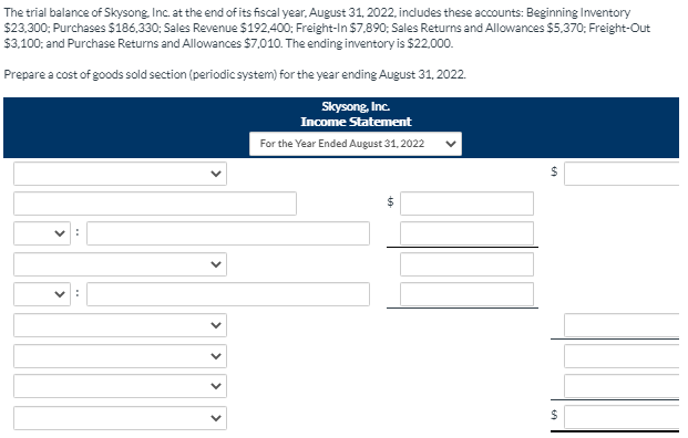 The trial balance of Skysong Inc. at the end of its fiscal year, August 31, 2022, includes these accounts: Beginning Inventory
$23,300; Purchases $186,330; Sales Revenue S192,400; Freight-In $7,890; Sales Returns and Allowances $5,370; Freight-Out
$3.100; and Purchase Returns and Allowances $7,010. The ending inventory is $22,000.
Prepare a cost of goods sold section (periodic system) for the year ending August 31, 2022.
Skysong, Inc.
Income Statement
For the Year Ended August 31, 2022
24
%24
>
>
>
