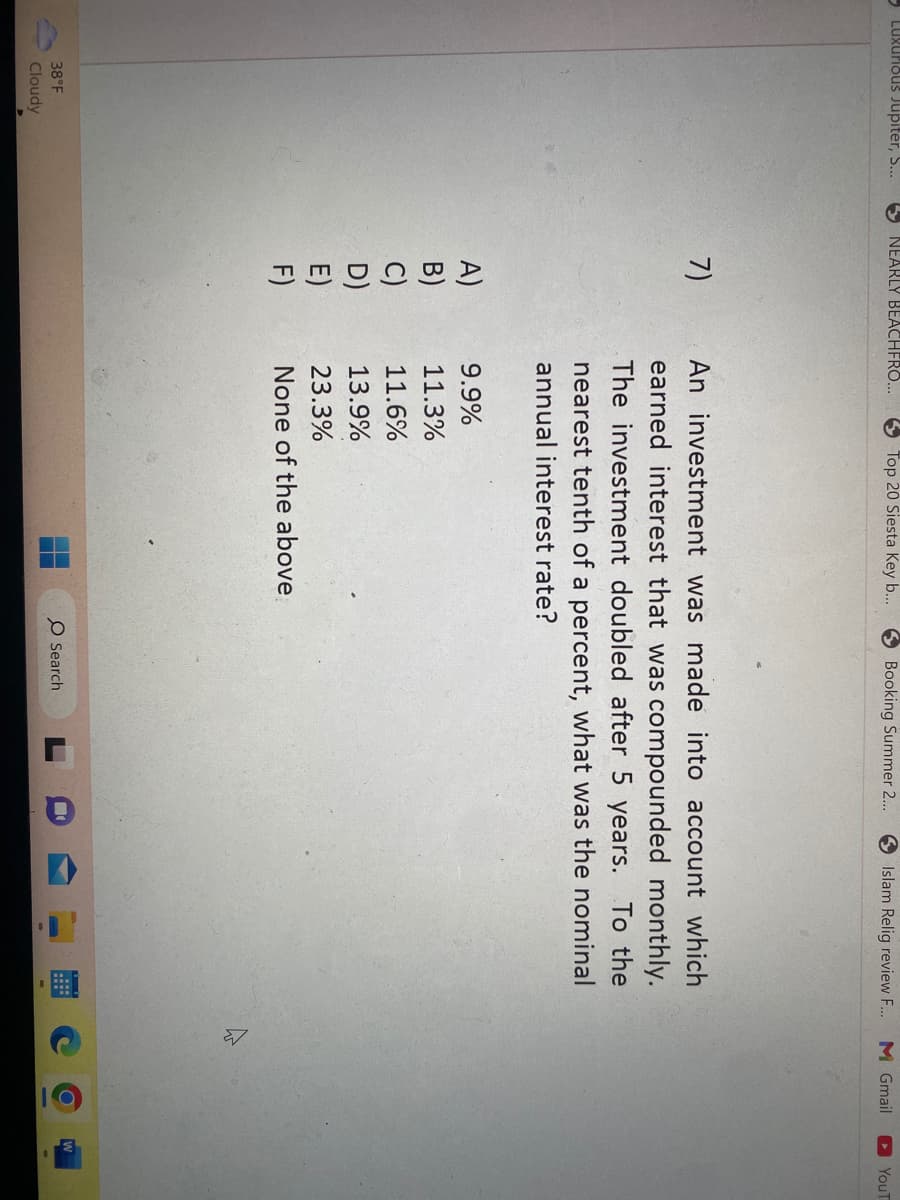 Luxurious Jupiter, S...
38°F
Cloudy
NEARLY BEACHFRO...
7)
A)
F)
✔
Top 20 Siesta Key b...
9.9%
11.3%
11.6%
13.9%
23.3%
None of the above
↑
H
Booking Summer 2...
An investment was made into account which
earned interest that was compounded monthly.
The investment doubled after 5 years. To the
nearest tenth of a percent, what was the nominal
annual interest rate?
O Search
Islam Relig review F... M Gmail
H
a
D
3
YouT
