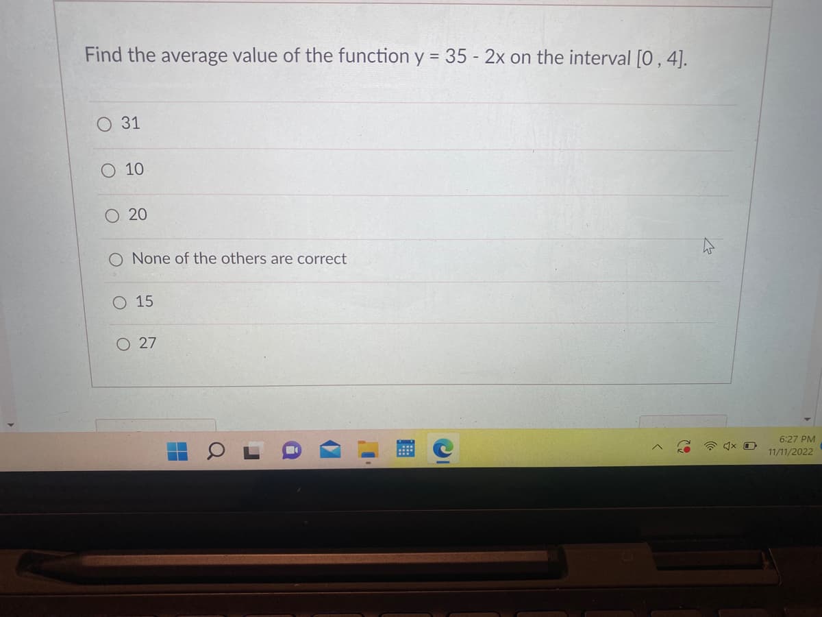 Find the average value of the function y = 35 - 2x on the interval [0, 4].
O 31
O 10
O 20
O None of the others are correct
O 15
O 27
6:27 PM
11/11/2022