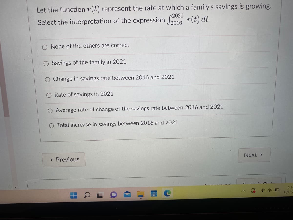 Let the function r(t) represent the rate at which a family's savings is growing.
Select the interpretation of the expression 2016 r(t) dt.
None of the others are correct
Savings of the family in 2021
Change in savings rate between 2016 and 2021
Rate of savings in 2021
O Average rate of change of the savings rate between 2016 and 2021
O Total increase in savings between 2016 and 2021
< Previous
(7
AL-L
Next ▸
4x
6:28
11/11/2