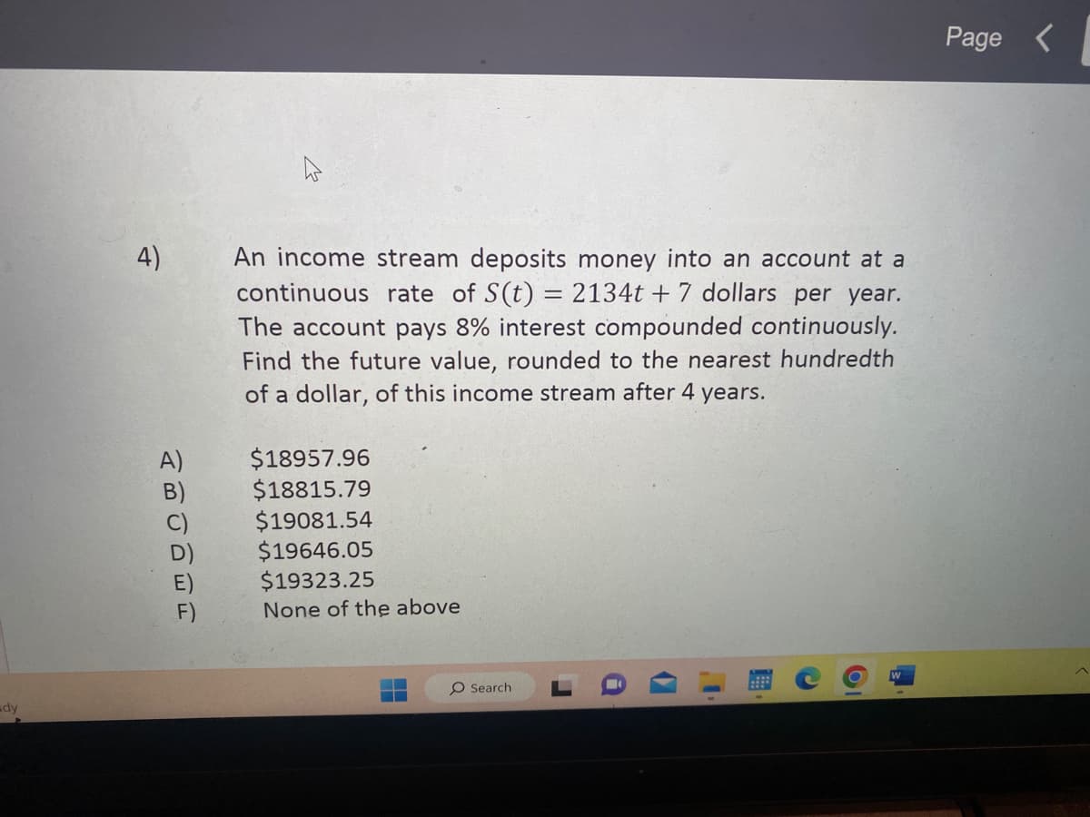 dy
4)
tô ô ô ôi
F)
=
An income stream deposits money into an account at a
continuous rate of S(t) = 2134t+7 dollars per year.
The account pays 8% interest compounded continuously.
Find the future value, rounded to the nearest hundredth
of a dollar, of this income stream after 4 years.
$18957.96
$18815.79
$19081.54
$19646.05
$19323.25
None of the above
O Search
C
6
W
Page <