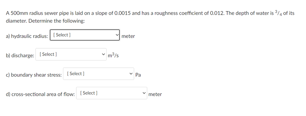 A 500mm radius sewer pipe is laid on a slope of 0.0015 and has a roughness coefficient of 0.012. The depth of water is 3/4 of its
diameter. Determine the following:
a) hydraulic radius: [ Select ]
meter
b) discharge: [ Select ]
m3/s
c) boundary shear stress:
[ Select ]
Pa
d) cross-sectional area of flow: ( Select ]
meter
