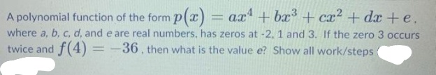 A polynomial function of the form p(x) = ax + bx + cx² + dx +e.
where a, b, c, d, and e are real numbers, has zeros at -2. 1 and 3. If the zero 3 occurs
twice and f(4)
%3D
-36, then what is the value e? Show all work/steps
%3D
