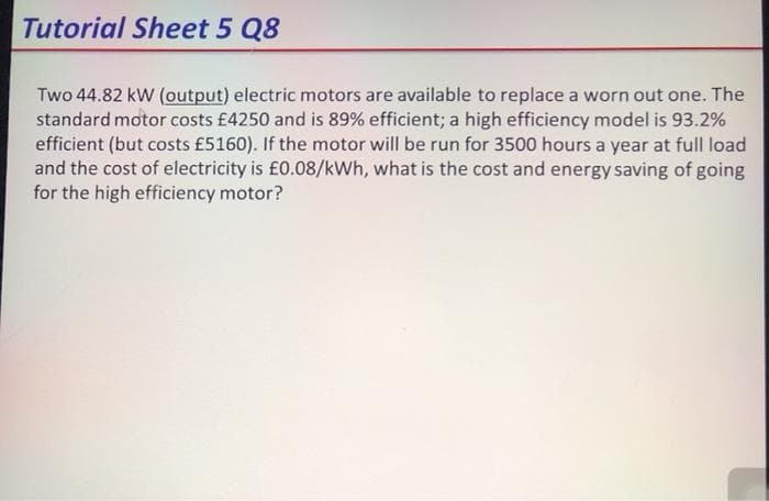 Tutorial Sheet 5 Q8
Two 44.82 kW (output) electric motors are available to replace a worn out one. The
standard motor costs £4250 and is 89% efficient; a high efficiency model is 93.2%
efficient (but costs £5160). If the motor will be run for 3500 hours a year at full load
and the cost of electricity is £0.08/kWh, what is the cost and energy saving of going
for the high efficiency motor?
