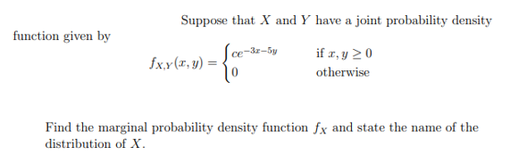 Suppose that X and Y have a joint probability density
function given by
ce-3z=5y
if a, y 20
fx.y(T, y) =
otherwise
Find the marginal probability density function fx and state the name of the
distribution of X.
