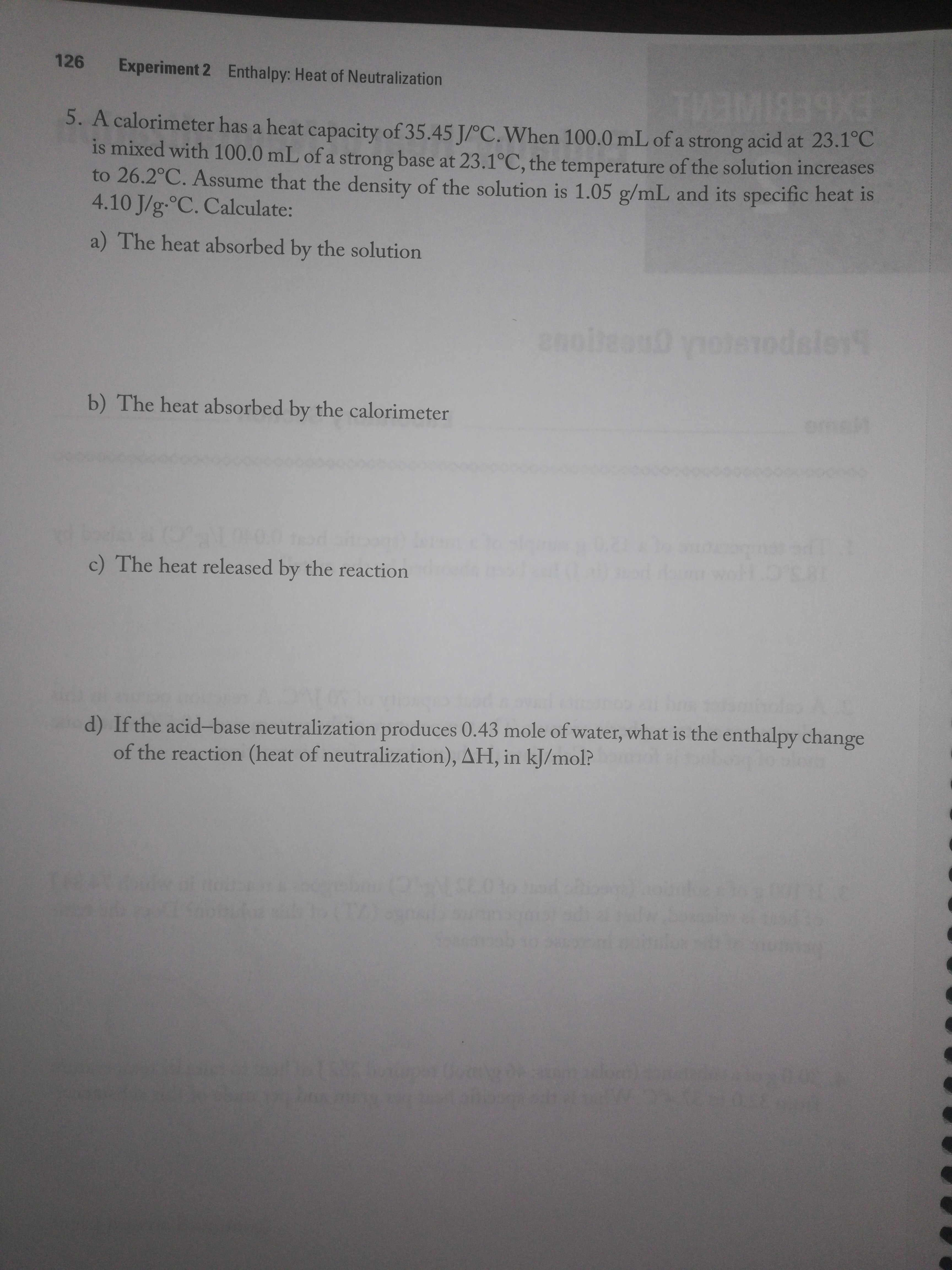 126
Experiment 2
Enthalpy: Heat of Neutralization
39X3
5. A calorimeter has a heat capacity of 35.45 J/°C.When 100.0 mL of a strong acid at 23.1°C
is mixed with 100.0 mL of a strong base at 23.1°C, the temperature of the solution increases
to 26.2°C. Assume that the density of the solution is 1.05 g/mL and its specific heat is
4.10 J/g-°C. Calculate:
a) The heat absorbed by the solution
enolteanD yote1odsler
b) The heat absorbed by the calorimeter
c) The heat released by the reaction
d) If the acid-base neutralization produces 0.43 mole of water, what is the enthalpy change
of the reaction (heat of neutralization), AH, in kJ/mol?
