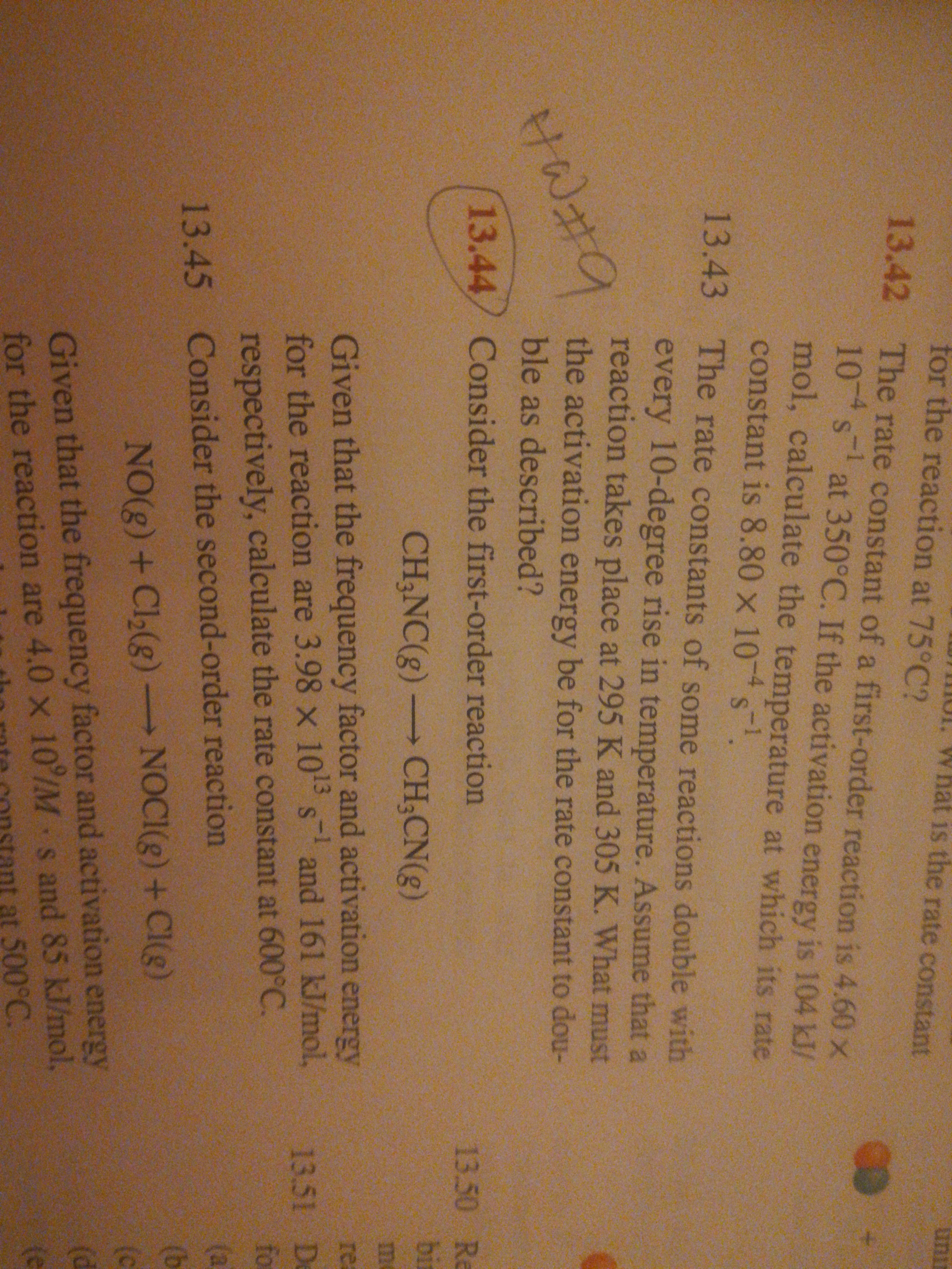 for the reaction at 75°C?
IUI. What is the rate constant
unir
13.42 The rate constant of a first-order reaction is 4.60 x
10 s at 350°C. If the activation energy is 104 kJ/
mol, calculate the temperature at which its rate
constant is 8.80 x 10 s
13.43 The rate constants of some reactions double with
every 10-degree rise in temperature. Assume that a
reaction takes place at 295 K and 305 K. What must
the activation energy be for the rate constant to dou-
ble as described?
13.44/ Consider the first-order reaction
13.50 Re
bin
CH3NC(g) CH;CN(g)
me
Given that the frequency factor and activation energy
for the reaction are 3.98 x 105 s and 161 kJ/mol,
respectively, calculate the rate constant at 600°C.
re
13-1
13.51 De
fo
(a
13.45 Consider the second-order reaction
(b
NO(8) +Cl2(g) NOCI(g) + CI(g)
(c
(d
Given that the frequency factor and activation energy
for the reaction are 4.0 x 10/M s and 85 kJ/mol,
at 500°C.
(e
