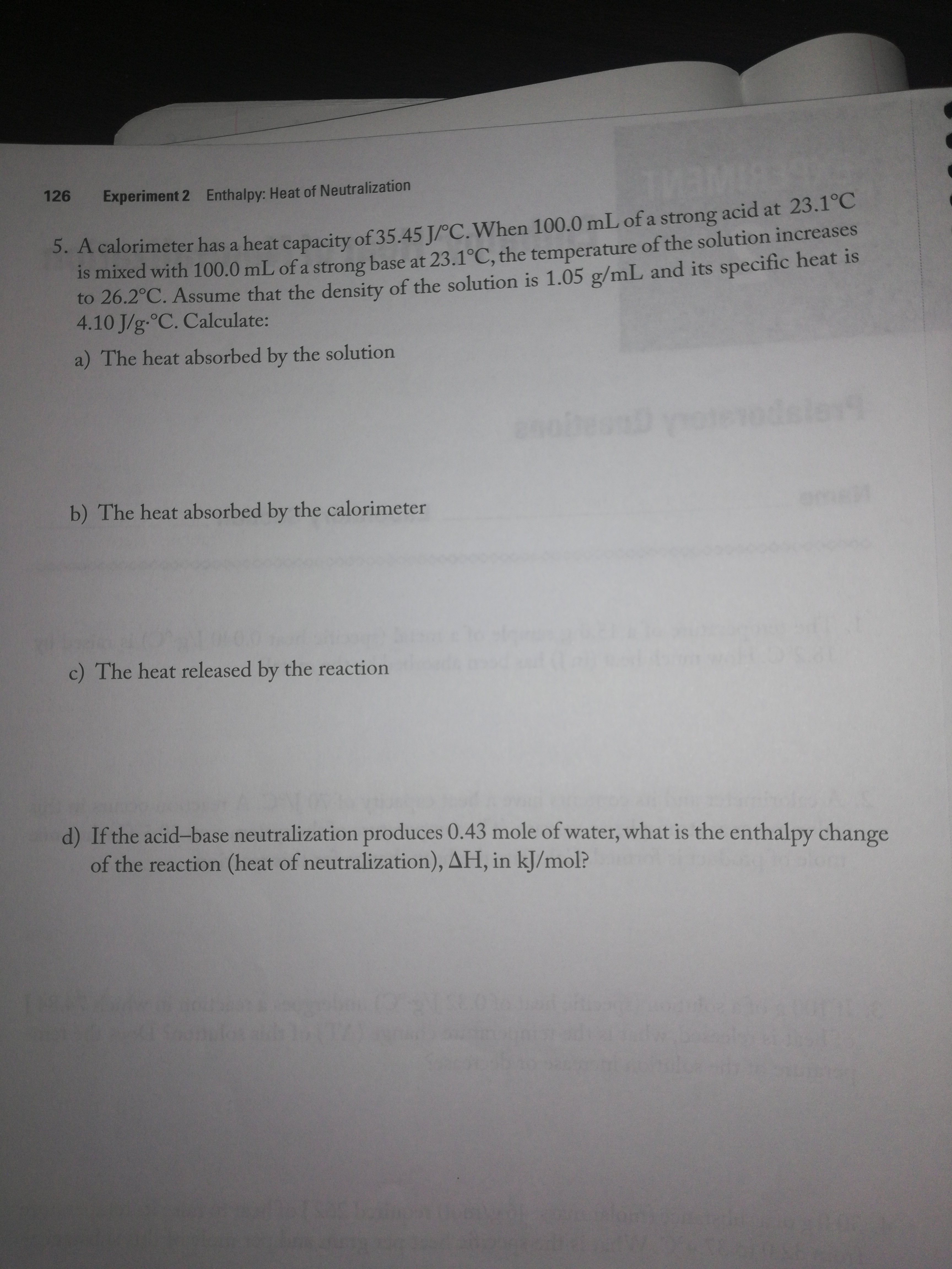 126
Enthalpy: Heat of Neutralization
Experiment 2
.A calorimeter has a heat capacity of 35.45 J/°C.When 100.0 mL of a strong acid at 23.1°C
is mixed with 100.0 mL of a strong base at 23.1°C, the temperature of the solution increases
to 26.2°C. Assume that the density of the solution is 1.05 g/mL and its specific heat is
4.10 J/g-°C. Calculate:
a) The heat absorbed by the solution
b) The heat absorbed by the calorimeter
c) The heat released by the reaction
d) If the acid-base neutralization produces 0.43 mole of water, what is the enthalpy change
of the reaction (heat of neutralization), AH, in kJ/mol?
