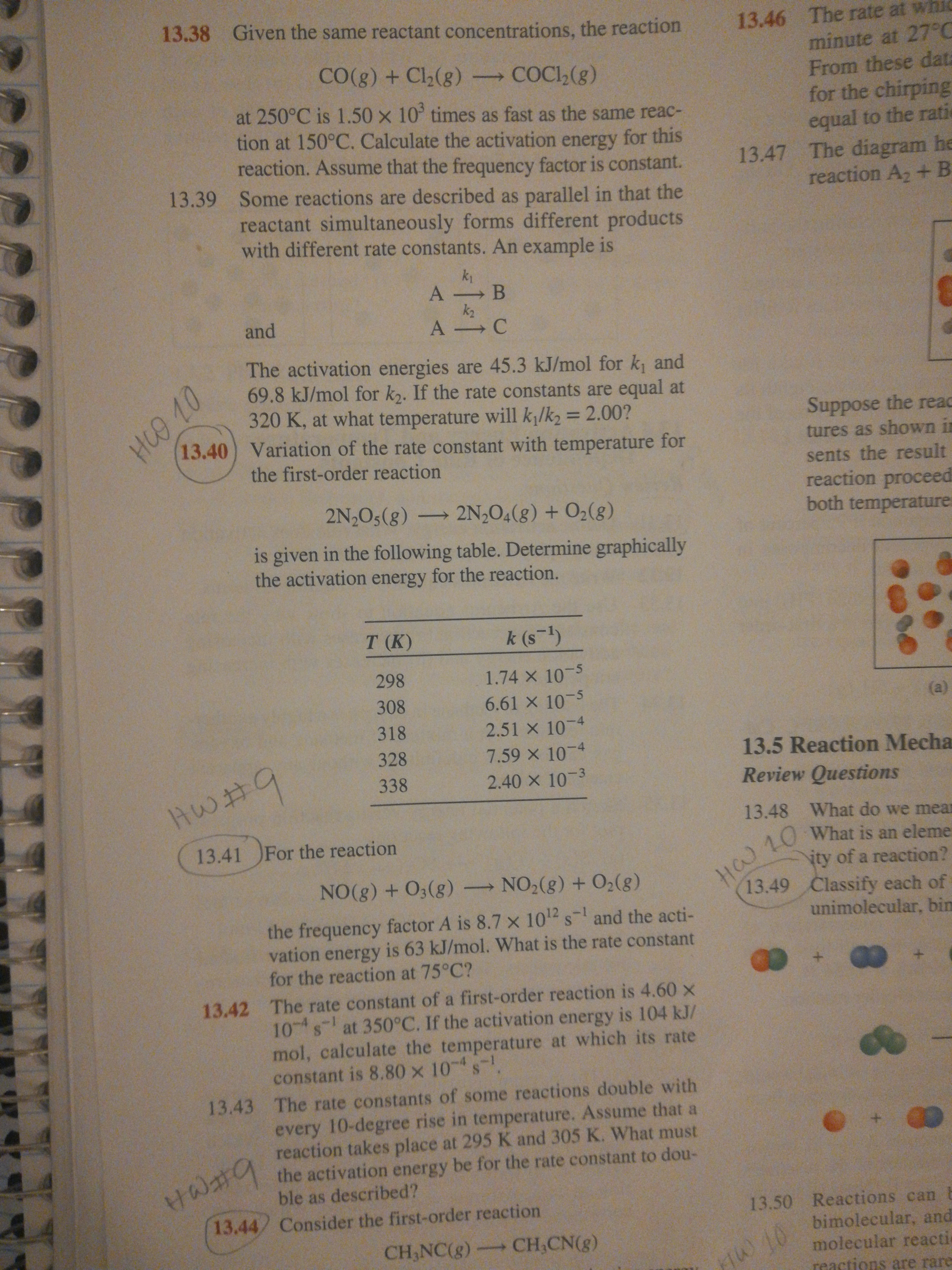 13.38 Given the same reactant concentrations, the reaction
13.46 The rate at whic
minute at 27°C
From these dat
for the chirping
CO(g) + Cl2(g) COCI,(g)
at 250°C is 1.50 x 10° times as fast as the same reac-
tion at 150°C. Calculate the activation energy for this
reaction. Assume that the frequency factor is constant.
13.39 Some reactions are described as parallel in that the
reactant simultaneously forms different products
with different rate constants. An example is
equal to the rati
13.47 The diagram he
reaction A2 + B
k1
k2
and
The activation energies are 45.3 kJ/mol for k, and
69.8 kJ/mol for k,. If the rate constants are equal at
320 K, at what temperature will k/k2 = 2.00?
13.40) Variation of the rate constant with temperature for
Suppose the read
%3D
tures as shown in
the first-order reaction
sents the result
reaction proceed
both temperature
2N O5(g) → 2N¿O4(g) + O2(g)
is given in the following table. Determine graphically
the activation energy for the reaction.
T (K)
k (s-1)
1.74 X 10-5
6.61 X 10-5
298
308
(a)
318
2.51 X 10-4
7.59 x 10 4
2.40 x 10 3
328
13.5 Reaction Mecha
9.
338
Review Questions
13.48 What do we mear
13.41 For the reaction
H 10 what is an eleme
ity of a reaction?
13.49 Classify each of
unimolecular, bin
NO(g) + O3(g) NO2(g) + 02(8)
the frequency factor A is 8.7 x 102 s- and the acti-
vation energy is 63 kJ/mol. What is the rate constant
for the reaction at 75°C?
13.42 The rate constant of a first-order reaction is 4.60 x
10 s at 350°C. If the activation energy is 104 kJ/
mol, calculate the temperature at which its rate
constant is 8.80 x 10s
-4
13.43 The rate constants of some reactions double with
けの井9
13.44 Consider the first-order reaction
every 10-degree rise in temperature. Assume that a
reaction takes place at 295 K and 305 K. What must
the activation energy be for the rate constant to dou-
ble as described?
13.50 Reactions can
bimolecular, and
molecular reactic
reactions are rare
CH,NC(g) CH,CN(g)
FIW 10
HCO 10
