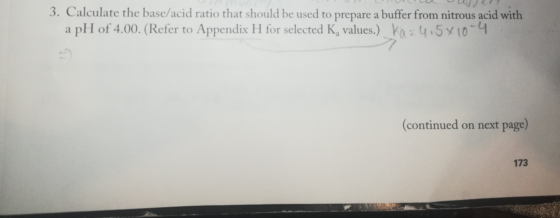 3. Calculate the base/acid ratio that should be used to prepare a buffer from nitrous acid with
a pH of 4.00. (Refer to Appendix H for selected K, values.) ko z 4.5x10-4
(continued on next page)
173
