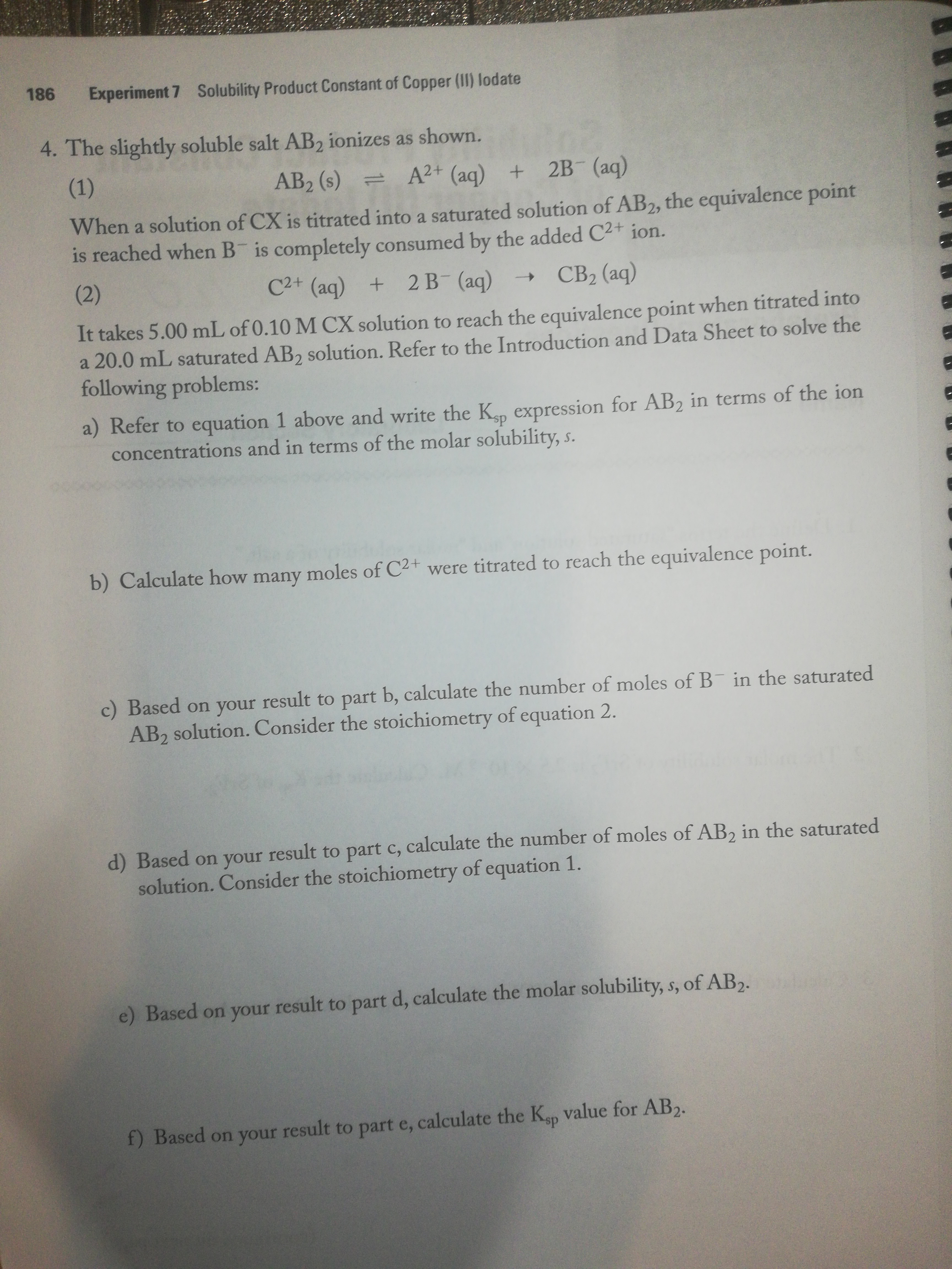 186
Experiment 7 Solubility Product Constant of Copper (II) lodate
4. The slightly soluble salt AB2 ionizes as shown.
(1)
AB2 (s)
A2+ (aq) + 2B (aq)
=
When a solution of CX is titrated into a saturated solution of AB2, the equivalence point
is reached when B is completely consumed by the added C2+ ion.
(2)
C2+ (aq) + 2 B (aq)
CB2 (aq)
It takes 5.00 mL of 0.10 M CX solution to reach the equivalence point when titrated into
a 20.0 mL saturated AB2 solution. Refer to the Introduction and Data Sheet to solve the
following problems:
a) Refer to equation 1 above and write the K, expression for AB2 in terms of the ion
concentrations and in terms of the molar solubility, s.
b) Calculate how many moles of C2+ were titrated to reach the equivalence point.
c) Based on your result to part b, calculate the number of moles of B in the saturated
AB2 solution. Consider the stoichiometry of equation 2.
d) Based on your result to part c, calculate the number of moles of AB, in the saturated
solution. Consider the stoichiometry of equation 1.
e) Based on your result to part d, calculate the molar solubility, s, of AB,.
f) Based on your result to part e, calculate the Kp value for AB2.
