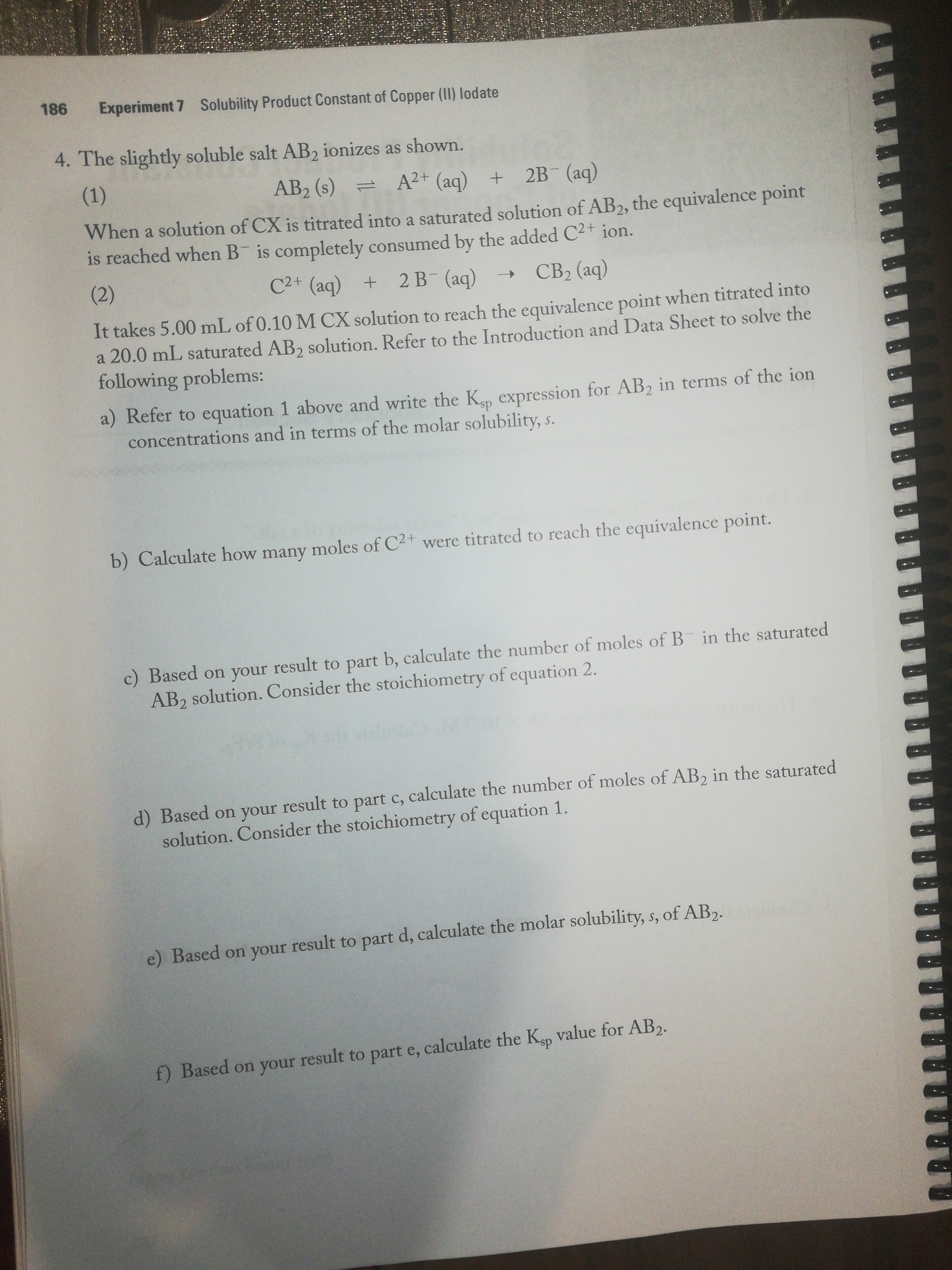 186
Experiment 7 Solubility Product Constant of Copper (II) lodate
4. The slightly soluble salt AB2 ionizes as shown.
(1)
AB2 (s)
= A2+ (aq) + 2B (aq)
When a solution of CX is titrated into a saturated solution of AB2, the equivalence point
is reached when B is completely consumed by the added C2+ ion.
(2)
C2+ (aq) +
2 В (ад)
CB2 (aq)
It takes 5.00 mL of 0.10 M CX solution to reach the equivalence point when titrated into
a 20.0 mL saturated AB, solution. Refer to the Introduction and Data Sheet to solve the
following problems:
a) Refer to equation 1 above and write the K expression for AB2 in terms of the ion
concentrations and in terms of the molar solubility, s.
b) Calculate how many moles of C2+ were titrated to reach the equivalence point.
c) Based on your result to part b, calculate the number of moles of B in the saturated
AB2 solution. Consider the stoichiometry of equation 2.
d) Based on your result to part c, calculate the number of moles of AB, in the saturated
solution. Consider the stoichiometry of equation 1.
e) Based on your result to part d, calculate the molar solubility, s, of AB,.
f) Based on your result to part e, calculate the Ksp value for AB2.
