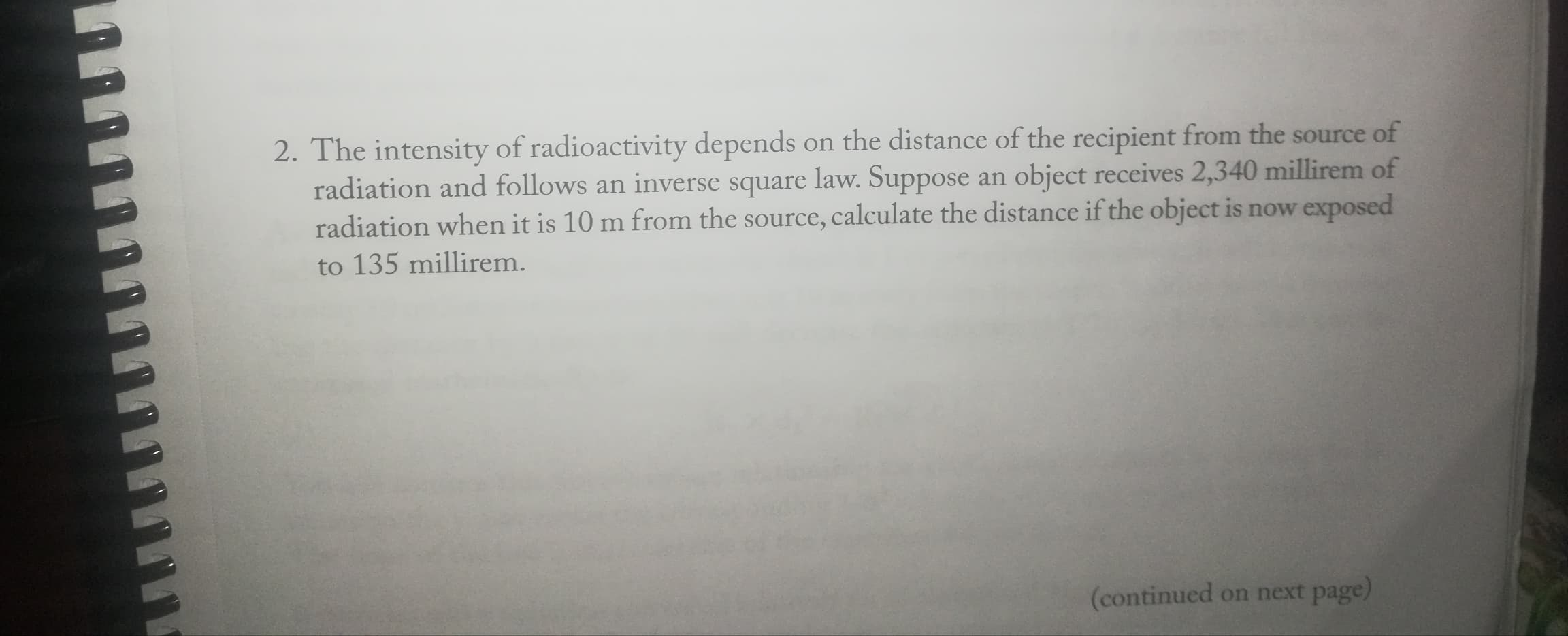 2. The intensity of radioactivity depends on the distance of the recipient from the source of
radiation and follows an inverse square law. Suppose an object receives 2,340 millirem of
radiation when it is 10 m from the source, calculate the distance if the object is now exposed
to 135 millirem.
