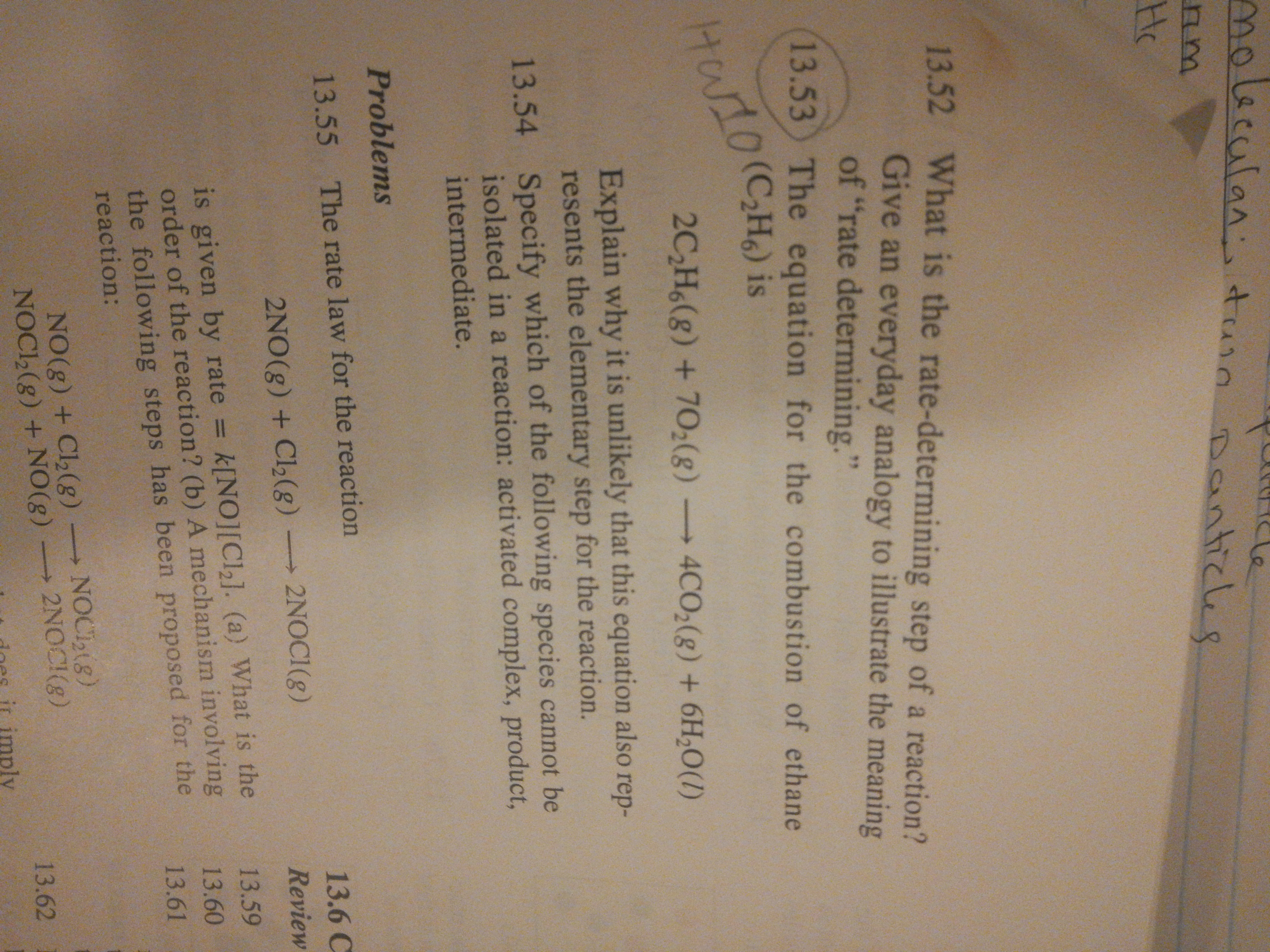 molecalan
n turn poantices
Danticle
Hc
13.52 What is the rate-determining step of a reaction?
Give an everyday analogy to illustrate the meaning
of "rate determining."
13.53) The equation for the combustion of ethane
10
2C,H6(g) + 702(g)
HWIO(CH) is
4CO2(g) + 6H,0(1)
Explain why it is unlikely that this equation also rep-
resents the elementary step for the reaction.
13.54 Specify which of the following species cannot be
isolated in a reaction: activated complex, product,
intermediate.
Problems
13.55 The rate law for the reaction
13.6C
2NO(g) + Cl2(g) 2NOCI(g)
Review
is given by rate = k[NO][Cl,]. (a) What is the
order of the reaction? (b) A mechanism involving
the following steps has been proposed for the
reaction:
13.59
%3D
13.60
13.61
NO(g) + Cl2(g)
NOCI,(g) + NO(g) -
NOC18)
2NOCI(g)
->
13.62
ir imply
