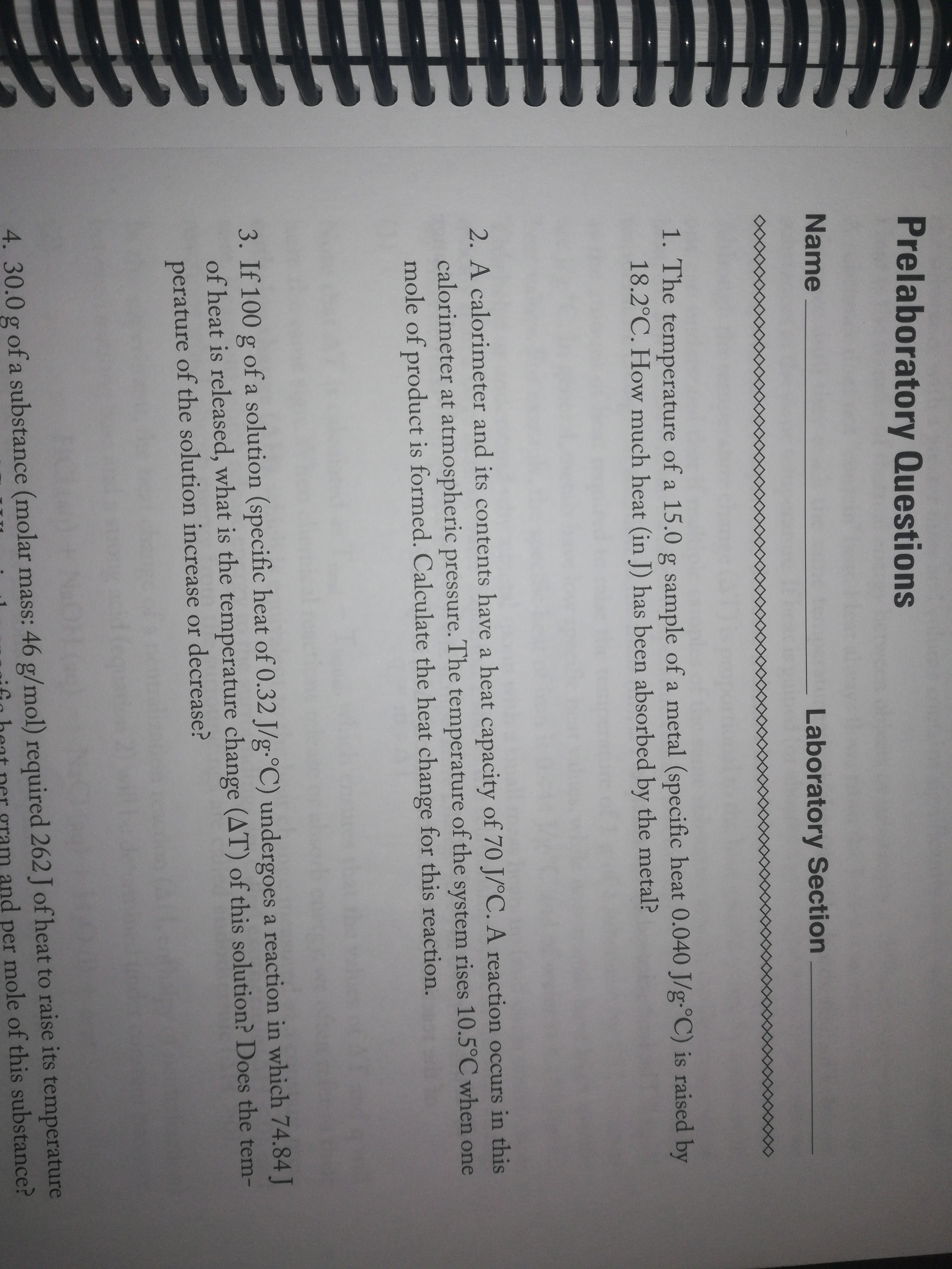 Prelaboratory Questions
Name
Laboratory Section
1. The temperature of a 15.0 g sample of a metal (specific heat 0.040 J/g-°C) is raised by
18.2°C. How much heat (in J) has been absorbed by the metal?
2. A calorimeter and its contents have a heat capacity of 70 J/°C. A reaction occurs in this
calorimeter at atmospheric pressure. The temperature of the system rises 10.5°C when one
mole of product is formed. Calculate the heat change for this reaction.
3. If 100 g of a solution (specific heat of 0.32 J/g•°C) undergoes a reaction in which 74.84 J
of heat is released, what is the temperature change (AT) of this solution? Does the tem-
perature of the solution increase or decrease?
4.30.0 g of a substance (molar mass: 46 g/mol) required 262 J of heat to raise its temperature
and per mole of this substance?
