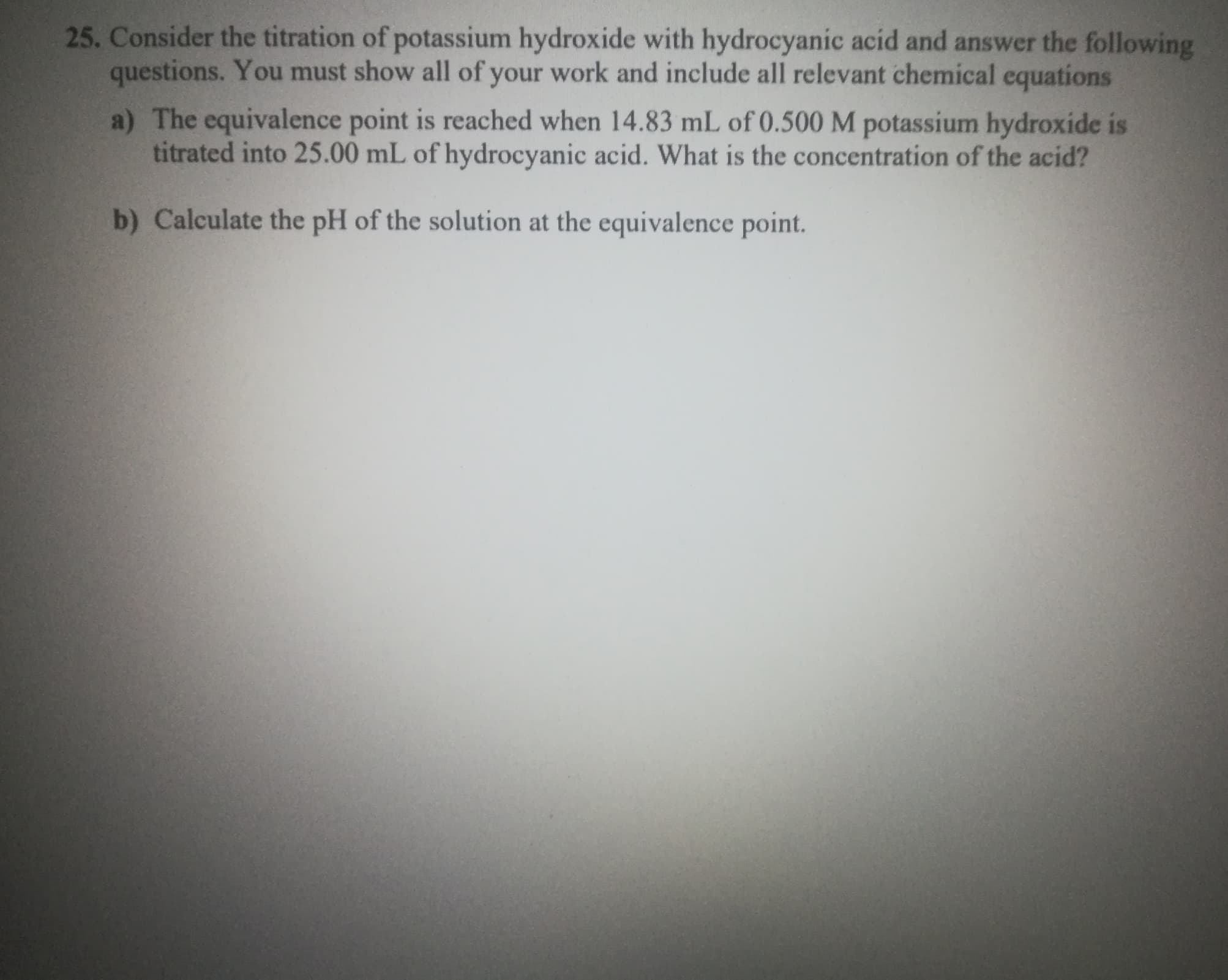 Consider the titration of potassium hydroxide with hydrocyanic acid and answer the following
questions. You must show all of your work and include all relevant chemical equations
a) The equivalence point is reached when 14.83 mL of 0.500 M potassium hydroxide is
titrated into 25.00 mL of hydrocyanic acid. What is the concentration of the acid?
b) Calculate the pH of the solution at the equivalence point.
