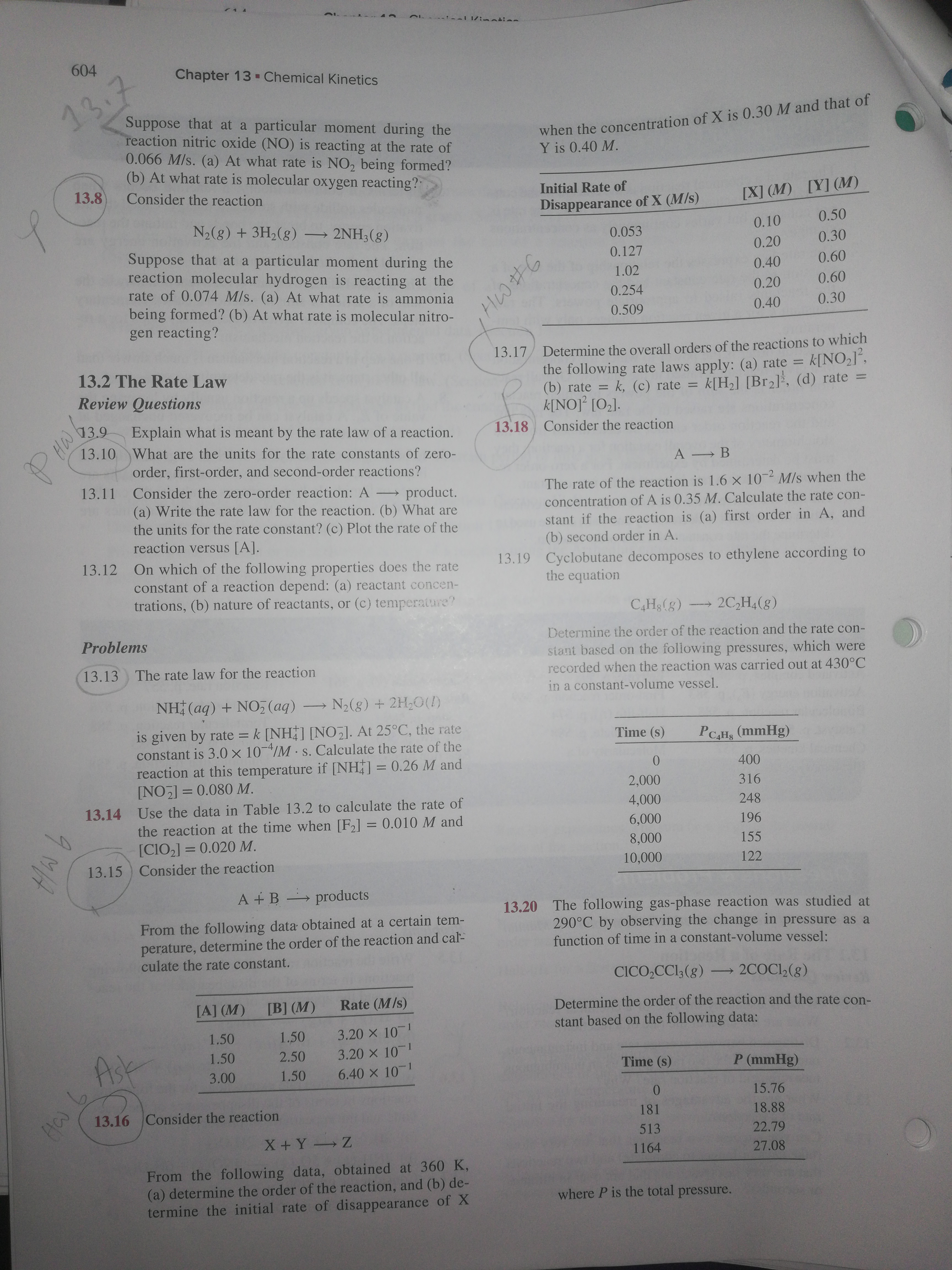 604
Chapter 13 - Chemical Kinetics
13.7
when the concentration of X is 0.30 M and that of
Y is 0.40 M.
Suppose that at a particular moment during the
reaction nitric oxide (NO) is reacting at the rate of
0.066 M/s. (a) At what rate is NO2 being formed?
(b) At what rate is molecular oxygen reacting?
13.8
Consider the reaction
Initial Rate of
[Y] (M)
[X] (M)
Disappearance of X (M/s)
N2(8) + 3H2(8) → 2NH3(g)
0.50
0.10
0.053
0.30
Suppose that at a particular moment during the
reaction molecular hydrogen is reacting at the
rate of 0.074 M/s. (a) At what rate is ammonia
being formed? (b) At what rate is molecular nitro-
gen reacting?
0.20
0.127
0.60
0.40
1.02
0.60
0.20
0.254
0.30
0.40
0.509
Determine the overall orders of the reactions to which
the following rate laws apply: (a) rate =
(b) rate =
k[NO]° [O2].
13.17
k[NO2J°,
k[H2] [Br2], (d) rate =
13.2 The Rate Law
%3D
k. (c) rate =
Review Questions
13.9
Explain what is meant by the rate law of a reaction.
13.10 What are the units for the rate constants of zero-
13.18
Consider the reaction
A B
order, first-order, and second-order reactions?
Consider the zero-order reaction: A product.
(a) Write the rate law for the reaction. (b) What are
the units for the rate constant? (c) Plot the rate of the
reaction versus [A].
13.11
The rate of the reaction is 1.6 x 10 M/s when the
concentration of A is 0.35 M. Calculate the rate con-
stant if the reaction is (a) first order in A, and
(b) second order in A.
13.19 Cyclobutane decomposes to ethylene according to
13.12 On which of the following properties does the rate
constant of a reaction depend: (a) reactant concen-
trations, (b) nature of reactants, or (c) temperature?
the equation
CH3(g)
2C,H,(g)
Determine the order of the reaction and the rate con-
Problems
stant based on the following pressures, which were
recorded when the reaction was carried out at 430°C
13.13
The rate law for the reaction
in a constant-volume vessel.
NH (aq) + NO, (aq)
N2(8) + 2H;0(!)
is given by rate = k [NH] [NO]. At 25°C, the rate
constant is 3.0 x 10/M s. Calculate the rate of the
reaction at this temperature if [NH] = 0.26 M and
[NO] = 0.080 M.
Time (s)
PCAHs (mmHg)
0.
400
2,000
316
%3D
4,000
13.14 Use the data in Table 13.2 to calculate the rate of
248
the reaction at the time when [F2] = 0.010 M and
[CIO2] = 0.020 M.
Consider the reaction
6,000
196
%3D
8,000
155
13.15
10,000
122
A + B
products
13.20 The following gas-phase reaction was studied at
290°C by observing the change in pressure as a
function of time in a constant-volume vessel:
From the following data obtained at a certain tem-
perature, determine the order of the reaction and cal-
culate the rate constant.
CICO,CCI3(g)
→2COCI,(g)
Rate (M/s)
Determine the order of the reaction and the rate con-
[B] (M)
[A] (M)
stant based on the following data:
3.20 X 10
3.20 X 10
6.40 X 10
1.50
1.50
Ask
2.50
1.50
Time (s)
P (mmHg)
1.50
3.00
15.76
13.16 Consider the reaction
181
18.88
513
22.79
X + Y
Z
1164
27.08
From the following data, obtained at 360 K,
(a) determine the order of the reaction, and (b) de-
termine the initial rate of disappearance of X
where P is the total pressure.
P.
HW
