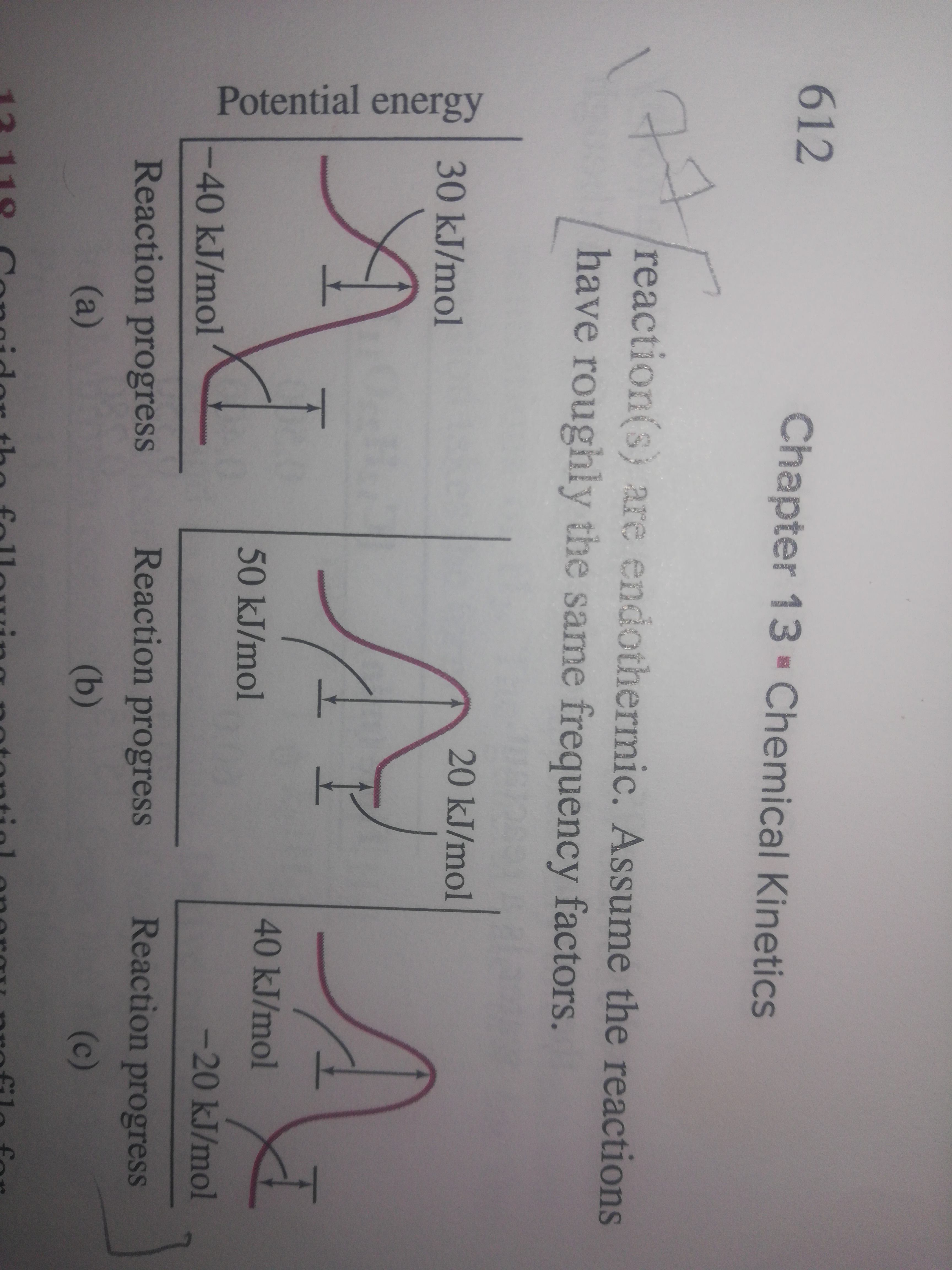 Potential energy
612
Chapter 13 Chemical Kinetics
177
reaction(s are endothermic. Assume the reactions
have roughly the same frequency factors.
30KJ/mol
20 kJ/mol
40 kJ/mol
50 kJ/mol
-40 kJ/mol
-20 kJ/mol
Reaction progress
Reaction progress
Reaction progress
(a)
(b)
(c)
