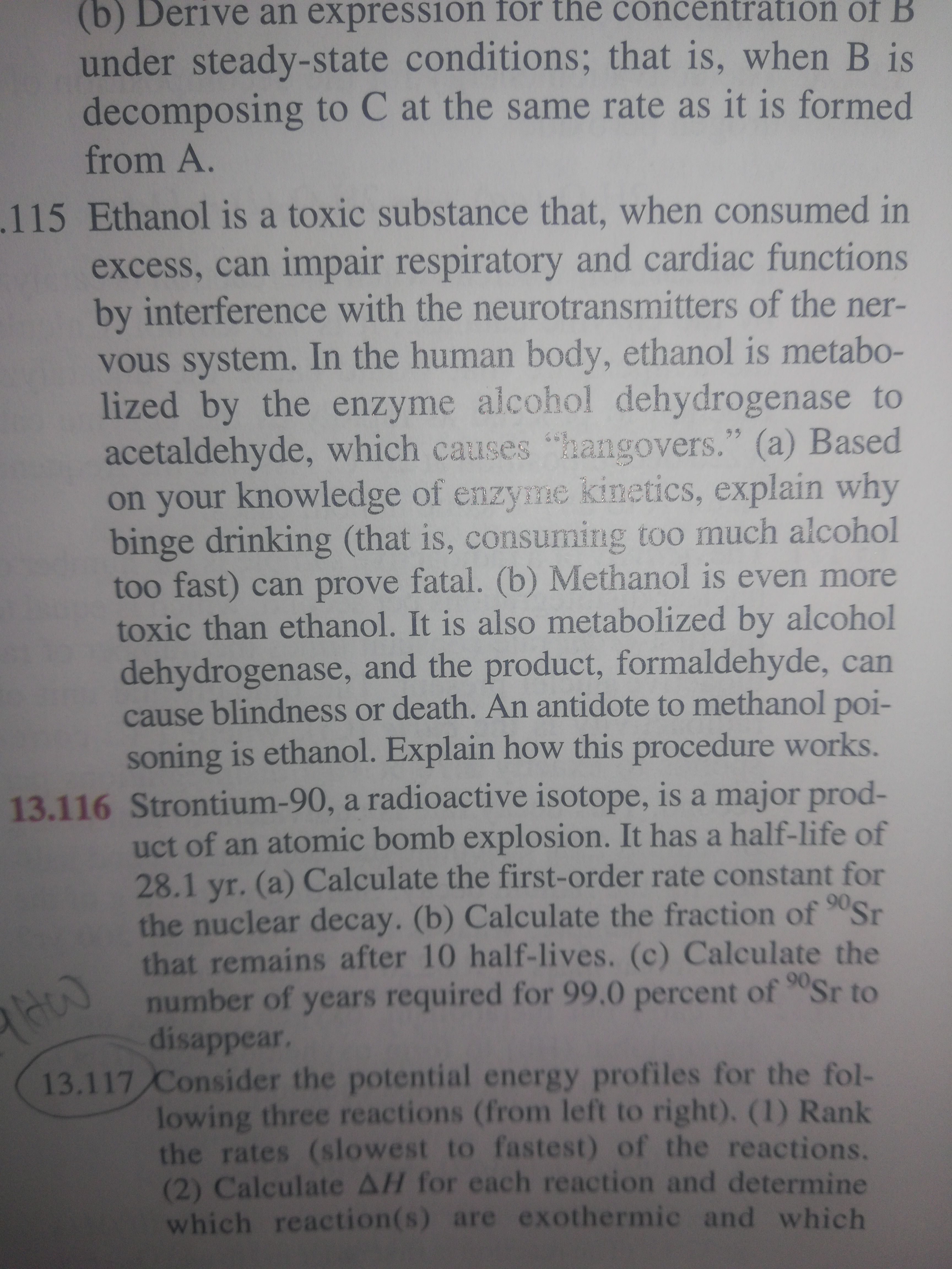 (b) Derive an expression for the concentrati1ón of B
under steady-state conditions; that is, when B is
decomposing to C at the same rate as it is formed
from A.
.115 Ethanol is a toxic substance that, when consumed in
excess, can impair respiratory and cardiac functions
by interference with the neurotransmitters of the ner-
vous system. In the human body, ethanol is metabo-
lized by the enzyme alcohol dehydrogenase to
acetaldehyde, which causes "hangovers." (a) Based
on your knowledge of enzyme kinetics, explain why
binge drinking (that is, consuming too much alcohol
too fast) can prove fatal. (b) Methanol is even more
toxic than ethanol. It is also metabolized by alcohol
dehydrogenase, and the product, formaldehyde, can
cause blindness or death. An antidote to methanol poi-
soning is ethanol. Explain how this procedure works.
13.116 Strontium-90, a radioactive isotope, is a major prod-
uct of an atomic bomb explosion. It has a half-life of
28.1 yr. (a) Calculate the first-order rate constant for
the nuclear decay. (b) Calculate the fraction of 90Sr
that remains after 10 half-lives. (c) Calculate the
number of years required for 99.0 percent of 9Sr to
disappear.
13.117 Consider the potential energy profiles for the fol-
lowing three reactions (from left to right). (1) Rank
the rates (slowest to fastest) of the reactions.
(2) Calculate AH for each reaction and determine
which reaction(s) are exothermic and which
